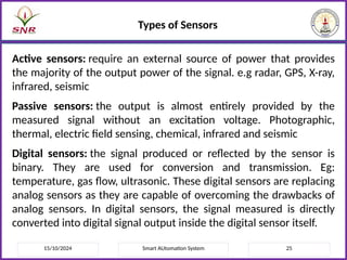 15/10/2024 Smart AUtomation System 25
Types of Sensors
Active sensors: require an external source of power that provides
the majority of the output power of the signal. e.g radar, GPS, X-ray,
infrared, seismic
Passive sensors: the output is almost entirely provided by the
measured signal without an excitation voltage. Photographic,
thermal, electric field sensing, chemical, infrared and seismic
Digital sensors: the signal produced or reflected by the sensor is
binary. They are used for conversion and transmission. Eg:
temperature, gas flow, ultrasonic. These digital sensors are replacing
analog sensors as they are capable of overcoming the drawbacks of
analog sensors. In digital sensors, the signal measured is directly
converted into digital signal output inside the digital sensor itself.
 