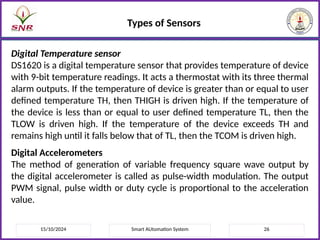 15/10/2024 Smart AUtomation System 26
Types of Sensors
Digital Temperature sensor
DS1620 is a digital temperature sensor that provides temperature of device
with 9-bit temperature readings. It acts a thermostat with its three thermal
alarm outputs. If the temperature of device is greater than or equal to user
defined temperature TH, then THIGH is driven high. If the temperature of
the device is less than or equal to user defined temperature TL, then the
TLOW is driven high. If the temperature of the device exceeds TH and
remains high until it falls below that of TL, then the TCOM is driven high.
Digital Accelerometers
The method of generation of variable frequency square wave output by
the digital accelerometer is called as pulse-width modulation. The output
PWM signal, pulse width or duty cycle is proportional to the acceleration
value.
 