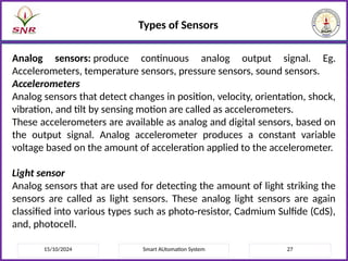 15/10/2024 Smart AUtomation System 27
Types of Sensors
Analog sensors: produce continuous analog output signal. Eg.
Accelerometers, temperature sensors, pressure sensors, sound sensors.
Accelerometers
Analog sensors that detect changes in position, velocity, orientation, shock,
vibration, and tilt by sensing motion are called as accelerometers.
These accelerometers are available as analog and digital sensors, based on
the output signal. Analog accelerometer produces a constant variable
voltage based on the amount of acceleration applied to the accelerometer.
Light sensor
Analog sensors that are used for detecting the amount of light striking the
sensors are called as light sensors. These analog light sensors are again
classified into various types such as photo-resistor, Cadmium Sulfide (CdS),
and, photocell.
 