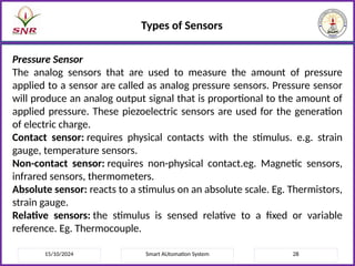 15/10/2024 Smart AUtomation System 28
Types of Sensors
Pressure Sensor
The analog sensors that are used to measure the amount of pressure
applied to a sensor are called as analog pressure sensors. Pressure sensor
will produce an analog output signal that is proportional to the amount of
applied pressure. These piezoelectric sensors are used for the generation
of electric charge.
Contact sensor: requires physical contacts with the stimulus. e.g. strain
gauge, temperature sensors.
Non-contact sensor: requires non-physical contact.eg. Magnetic sensors,
infrared sensors, thermometers.
Absolute sensor: reacts to a stimulus on an absolute scale. Eg. Thermistors,
strain gauge.
Relative sensors: the stimulus is sensed relative to a fixed or variable
reference. Eg. Thermocouple.
 
