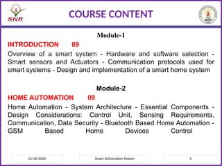 Module-1
INTRODUCTION 09
Overview of a smart system - Hardware and software selection -
Smart sensors and Actuators - Communication protocols used for
smart systems - Design and implementation of a smart home system
Module-2
HOME AUTOMATION 09
Home Automation - System Architecture - Essential Components -
Design Considerations: Control Unit, Sensing Requirements,
Communication, Data Security - Bluetooth Based Home Automation -
GSM Based Home Devices Control
15/10/2024 3
Smart AUtomation System
COURSE CONTENT
 