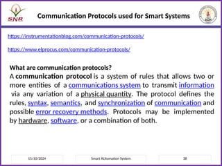 15/10/2024 Smart AUtomation System 38
Communication Protocols used for Smart Systems
https://instrumentationblog.com/communication-protocols/
https://www.elprocus.com/communication-protocols/
What are communication protocols?
A communication protocol is a system of rules that allows two or
more entities of a communications system to transmit information
via any variation of a physical quantity. The protocol defines the
rules, syntax, semantics, and synchronization of communication and
possible error recovery methods. Protocols may be implemented
by hardware, software, or a combination of both.
 