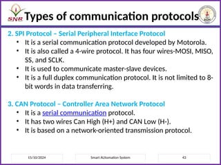 15/10/2024 Smart AUtomation System 43
Types of communication protocols
2. SPI Protocol – Serial Peripheral Interface Protocol
• It is a serial communication protocol developed by Motorola.
• It is also called a 4-wire protocol. It has four wires-MOSI, MISO,
SS, and SCLK.
• It is used to communicate master-slave devices.
• It is a full duplex communication protocol. It is not limited to 8-
bit words in data transferring.
3. CAN Protocol – Controller Area Network Protocol
• It is a serial communication protocol.
• It has two wires Can High (H+) and CAN Low (H-).
• It is based on a network-oriented transmission protocol.
 