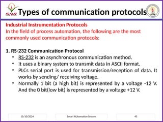 15/10/2024 Smart AUtomation System 45
Types of communication protocols
Industrial Instrumentation Protocols
In the field of process automation, the following are the most
commonly used communication protocols:
1. RS-232 Communication Protocol
• RS-232 is an asynchronous communication method.
• It uses a binary system to transmit data in ASCII format.
• PLCs serial port is used for transmission/reception of data. It
works by sending/ receiving voltage.
• Normally 1 bit (a high bit) is represented by a voltage -12 V.
And the 0 bit(low bit) is represented by a voltage +12 V.
 