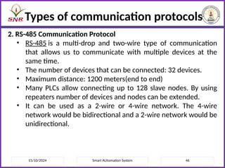15/10/2024 Smart AUtomation System 46
Types of communication protocols
2. RS-485 Communication Protocol
• RS-485 is a multi-drop and two-wire type of communication
that allows us to communicate with multiple devices at the
same time.
• The number of devices that can be connected: 32 devices.
• Maximum distance: 1200 meters(end to end)
• Many PLCs allow connecting up to 128 slave nodes. By using
repeaters number of devices and nodes can be extended.
• It can be used as a 2-wire or 4-wire network. The 4-wire
network would be bidirectional and a 2-wire network would be
unidirectional.
 