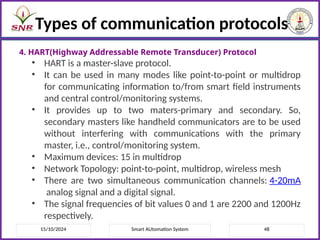 15/10/2024 Smart AUtomation System 48
Types of communication protocols
4. HART(Highway Addressable Remote Transducer) Protocol
• HART is a master-slave protocol.
• It can be used in many modes like point-to-point or multidrop
for communicating information to/from smart field instruments
and central control/monitoring systems.
• It provides up to two maters-primary and secondary. So,
secondary masters like handheld communicators are to be used
without interfering with communications with the primary
master, i.e., control/monitoring system.
• Maximum devices: 15 in multidrop
• Network Topology: point-to-point, multidrop, wireless mesh
• There are two simultaneous communication channels: 4-20mA
analog signal and a digital signal.
• The signal frequencies of bit values 0 and 1 are 2200 and 1200Hz
respectively.
 