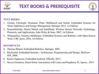TEXT BOOKS
1. Grimm, Christoph, Neumann, Peter, Mahlknech and Stefan, Embedded Systems for
Smart Appliances and Energy Management, Springer 2013, 1st Edition.
2. KazemSohraby, Daniel Minoli and TaiebZnati, Wireless Sensor Networks Technology,
Protocols, and Applications, John Wiley & Sons, 2007, 1st Edition.
3. NilanjanDey, Amartya Mukherjee, Embedded Systems and Robotics with Open-Source
Tools, CRC press, 2016, 1st Edition.
REFERENCES
4. Thomas Bräunl, Embedded Robotics, Springer, 2003.
5. Raj Kamal, Embedded Systems - Architecture, Programming and Design, McGraw-
Hill, 2008.
6. Karim Yaghmour, Embedded Android, O'Reilly, 2013.
7. Steven Goodwin, Smart Home Automation with Linux and Raspberry Pi, Apress , 2013
15/10/2024 5
Smart AUtomation System
TEXT BOOKS & PREREQUISITE
 