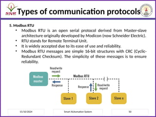 15/10/2024 Smart AUtomation System 50
Types of communication protocols
5. Modbus RTU
• Modbus RTU is an open serial protocol derived from Master-slave
architecture originally developed by Modicon (now Schneider Electric).
• RTU stands for Remote Terminal Unit.
• It is widely accepted due to its ease of use and reliability.
• Modbus RTU messages are simple 16-bit structures with CRC (Cyclic-
Redundant Checksum). The simplicity of these messages is to ensure
reliability.
 
