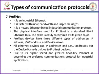15/10/2024 Smart AUtomation System 54
Types of communication protocols
7. ProfiNet
• It is an Industrial Ethernet.
• It is faster with more bandwidth and larger messages.
• It is a newer, Ethernet-based industrial communication protocol.
• The physical interface used for Profinet is a standard RJ-45
Ethernet Jack. The cable is easily recognized by its green color.
• Profibus devices have three different types of addresses: IP
address, MAC address, and Device name.
• All Ethernet devices use IP addresses and MAC addresses but
the Device Name is unique to Profinet devices.
• Due to its higher speed and greater flexibility, Profinet is
becoming the preferred communications protocol for industrial
applications.
 
