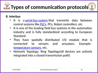 15/10/2024 Smart AUtomation System 56
Types of communication protocols
8. Interbus
• It is a serial bus system that transmits data between
control systems like PLCs, PCs, Robot controllers, etc.
• It is one of the leading field bus systems in the automation
industry and is fully standardized according to European
Standard.
• They have spatially distributed I/O module that is
connected to sensors and actuators. Example-
temperature sensors, etc.
• Network Topology: Ring Topology(all devices are actively
integrated into a closed transmission path)
 