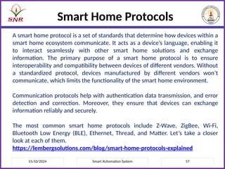 15/10/2024 Smart AUtomation System 57
Smart Home Protocols
A smart home protocol is a set of standards that determine how devices within a
smart home ecosystem communicate. It acts as a device’s language, enabling it
to interact seamlessly with other smart home solutions and exchange
information. The primary purpose of a smart home protocol is to ensure
interoperability and compatibility between devices of different vendors. Without
a standardized protocol, devices manufactured by different vendors won’t
communicate, which limits the functionality of the smart home environment.
Communication protocols help with authentication data transmission, and error
detection and correction. Moreover, they ensure that devices can exchange
information reliably and securely.
The most common smart home protocols include Z-Wave, ZigBee, Wi-Fi,
Bluetooth Low Energy (BLE), Ethernet, Thread, and Matter. Let’s take a closer
look at each of them.
https://lembergsolutions.com/blog/smart-home-protocols-explained
 