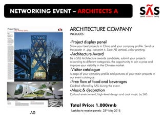 ARCHITECTURE COMPANY
INCLUDES:
-Project display panel
Show your best projects in China and your company profile. Send us
the poster in .jpg , we print it. Size: A0 vertical, color printing.
-Architecture Award
Be a SAS Architecture awards candidate, submit your projects
according to different categories, the opportunity to win a prize and
improve your visibility in the Chinese market.
-Visitor catalogue
A page of your company profile and pictures of your main projects in
our event catalogue.
-Free flow of food and beverages
Cocktail offered by SAS during the event.
-Music & decoration
Cultural environment, high-level design and cool music by SAS.
NETWORKING EVENT – ARCHITECTS A
Total Price: 1.000rmb
A0
Last day to receive panels: 25th May 2015
 