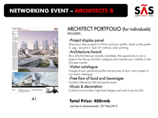 -Project display panel
Show your best projects in China and your profile. Send us the poster
in .jpg , we print it. Size: A1 vertical, color printing.
-Architecture Award
Be a SAS Architecture awards candidate, the opportunity to win a
prize in the Young Architect category and improve your visibility in the
Chinese market.
-Visitor catalogue
A page of your personal profile and pictures of your main project in
our event catalogue.
-Free flow of food and beverages
Cocktail offered by SAS during the event.
-Music & decoration
Cultural environment, high-level design and cool music by SAS.
NETWORKING EVENT – ARCHITECTS B
Total Price: 400rmb
ARCHITECT PORTFOLIO (for individuals)
INCLUDES:
A1
Last day to receive panels: 25th May 2015
 