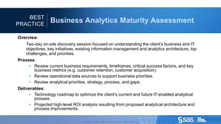 BEST
                                PRACTICE
                                                                                                Business Analytics Maturity Assessment

                                     Overview:
                                                         Two-day on-site discovery session focused on understanding the client’s business and IT
                                                         objectives, key initiatives, existing information management and analytics architecture, top
                                                         challenges, and priorities.
                                     Process:
                                          • Review current business requirements, timeframes, critical success factors, and key
                                            business metrics (e.g. customer retention, customer acquisition).
                                          • Review operational data sources to support business priorities.
                                          • Review analytical priorities, strategy, process, and gaps.
                                     Deliverables:
                                          • Technology roadmap to optimize the client’s current and future IT-enabled analytical
                                             process.
                                          • Projected high-level ROI analysis resulting from proposed analytical architecture and
                                             process improvements.

C op yr i g h t © 2 0 1 2 , S A S I n s t i t u t e I n c . A l l r i g h t s r es er v e d .           Copyright © 2012, SAS Institute Inc. All rights reserved.
 