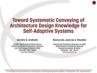    
Toward Systematic Conveying of
Architecture Design Knowledge for
Self-Adaptive Systems
Sandro S. Andrade
GSORT Distributed Systems Group
Federal Institute of Education, Science
and Technology of Bahia (IFBa)
Salvador - BA - Brazil
sandros@ufba.br
Raimundo José de A. Macêdo
Distributed Systems Laboratory (LaSiD)
Department of Computer Science
Federal University of Bahia
Salvador - BA - Brazil
macedo@ufba.br
The 7th IEEE International Conference on Self-Adaptive and Self-Organizing Systems (SASO'13) – Philadelpia/PA – USA – September/2013
 