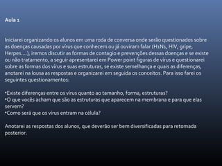 Aula 1
Iniciarei organizando os alunos em uma roda de conversa onde serão questionados sobre
as doenças causadas por vírus que conhecem ou já ouviram falar (H1N1, HIV, gripe,
Herpes....), iremos discutir as formas de contagio e prevenções dessas doenças e se existe
ou não tratamento, a seguir apresentarei em Power point figuras de vírus e questionarei
sobre as formas dos vírus e suas estruturas, se existe semelhança e quais as diferenças,
anotarei na lousa as respostas e organizarei em seguida os conceitos. Para isso farei os
seguintes questionamentos:
•Existe diferenças entre os vírus quanto ao tamanho, forma, estruturas?
•O que vocês acham que são as estruturas que aparecem na membrana e para que elas
servem?
•Como será que os vírus entram na célula?
Anotarei as respostas dos alunos, que deverão ser bem diversificadas para retomada
posterior.
 
