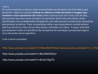 Aula 2
Em outro momento os alunos serão encaminhados ao laboratório de informática para
assistirem vídeos no youtube (colocar os vídeos e os links de textos e imagens que
mostram o ciclo reprodutivo dos vírus) sobre a estrutura do vírus e seu ciclo de vida,
discutiremos que esses seres só podem se reproduzir dentro de outra célula, sendo
classificados como endoparasitas obrigatórios, pois não possuem as estruturas necessárias
para produzir proteínas. Farei comparações sobre o que responderam na aula anterior
sobre as estruturas virais com as observações realizadas nos vídeos. A seguir solicitarei
que pesquisem sobre a importância das campanhas de vacinação e porque para alguns
vírus não existe vacina especifica.
Links a serem acessados:
•http://www.youtube.com/watch?v=hIfeUdfmhP4http://www.youtube.com/watch?v=_CFQ9
•http://www.youtube.com/watch?v=lBn3SNO04UU
•http://www.youtube.com/watch?v=BviXx72tgTQ
 