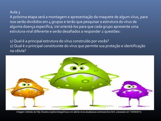 Aula 3
A próxima etapa será a montagem e apresentação da maquete de algum vírus, para
isso serão divididos em 4 grupos e terão que pesquisar a estrutura do vírus de
alguma doença específica, irei orientá-los para que cada grupo apresente uma
estrutura viral diferente e serão desafiados a responder 2 questões:
1) Qual é a principal estrutura do vírus construído por vocês?
2) Qual é o principal constituinte do vírus que permite sua proteção e identificação
na célula?
Imagem retirada de http://boatos.org/tecnologia/hoax-cnn-alerta-virus-atualizacao-windows-live.html, acessado em 15/09/2013.
 