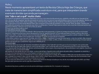 Aula 4
Neste momento apresentarei um texto da Revista Ciência Hoje das Crianças, que
trata de maneira bem simplificada a estrutura viral, para que interpretem tirando
eventuais dúvidas que ainda permaneçam:
Um "não o sei o quê" muito chato
É um bicho? É uma planta? É uma bactéria? Nada disso: é um vírus, uma criaturinha tão estranha que, coitadinho, não pode nem ser chamado de ser
vivo...Os vírus são tão "singulares" que não se encaixam em nenhum dos cinco reinos em que estão divididos os seres vivos do nosso planeta - Monera, que
são as bactérias; Protista, onde "reinam" as algas, Fungi, o reino dos fungos; Plantae, que são as plantas e Animalia que somos nós, os animais.
Mas...o que é que os vírus têm de tão diferente? Bom, para começo de conversa eles são acelulares, ou seja, não são "feitos" de células. "Grande coisa...",
você pode estar pensando, mas é uma grande coisa mesmo: as células são o "material" básico para se construir seres vivos! Das minúsculas bactérias aos
gigantescos elefantes, tudo que é vivo na Terra é feito de células!
E do que é que são feitos então os vírus?
Um embrulhinho de ácido nucléico
Um vírus parece um "micropresentinho malvado". Micro porque ele é muito pequeninho, e a gente só consegue enxergá-lo usando um microscópio
eletrônico. Presentinho porque essa criatura não passa de um tipo de "papel de embrulho" em que estão guardados os ácidos nucléicos. Mas vamos
explicar isso melhor: o tal do "embrulho" do vírus é chamado de capsídeo. Ele é feito de proteínas, e serve para guardar os ácidos nucléicos. Em alguns
vírus, o capsídio é mais sabido e serve também para "reconhecer" as células nas quais ele quer se hospedar.
E esses ácidos nucléicos, o que é que são? Ora bolas, são o DNA e o RNA, o "ingrediente" principal dos nossos genes...e dos vírus também. Mas, enquanto
os seres vivos têm tanto o RNA quanto o DNA, os vírus só podem escolher um deles: ou DNA, ou RNA, nunca os dois ao mesmo tempo. E é esse material
genético que permite que o "presentinho" faça as suas maldades por aí...
Os vírus em ação!
Os cientistas dizem que os vírus são "parasitas intracelulares obrigatórios". Esse "palavrão" quer dizer que os vírus só conseguem viver quando estão
morando dentro de uma célula. Mas, espera aí: como é que eles podem "viver" se não são seres vivos? É justamente aí que fica a maior esquisitice dos
vírus. Quando estão fora das células, eles não tem nenhuma atividade: não se movem, não se reproduzem, não se alimentam e nem respiram. Essa forma
"catatônica" dos vírus é chamada de vírion.
Mas quando um vírion dá de cara com uma célula...a coisa muda de figura. Rapidinho ele se enfia dentro da pobre célula e, hospedado na coitadinha, o
vírion vira vírus (isso está parecendo um trava-línguas) e começa a se comportar como um ser vivo!
O problema é que o vírus não é um hóspede nem um pouco educado: quando entra na célula, ele "hipnotiza" a infeliz e faz com que ela comece a fazer só o
que o malvado vírus manda. E sabe o que ele obriga a célula "anfitrã" a fazer? Novos vírus! É isso aí, a célula vira uma fábrica de vírus funcionando a todo
vapor! Em 20 minutos, a "escrava" já fabricou centenas de novos vírus!
E, se por acaso essa célula estiver no seu corpo...você fica logo doente! As doenças causadas por vírus vão de uma simples gripe até a AIDS, que é fatal.
Deu para sacar que esse micro-sei-lá-o-quê não é nada bonzinho...
Extraído de http://www.canalkids.com.br/cultura/ciencias/biologia/vocesabia/index.htm. Acessado em 19/09/2013.
 