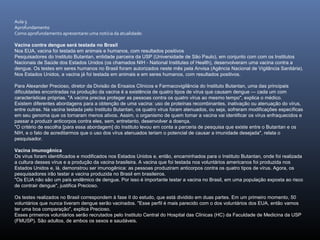 Aula 5
Aprofundamento
Como aprofundamento apresentarei uma notícia da atualidade:
Vacina contra dengue será testada no Brasil
Nos EUA, vacina foi testada em animais e humanos, com resultados positivos
Pesquisadores do Instituto Butantan, entidade parceira da USP (Universidade de São Paulo), em conjunto com com os Institutos
Nacionais de Saúde dos Estados Unidos (os chamados NIH - National Institutes of Health), desenvolveram uma vacina contra a
dengue. Os testes em seres humanos no Brasil foram autorizados neste mês pela Anvisa (Agência Nacional de Vigilância Sanitária).
Nos Estados Unidos, a vacina já foi testada em animais e em seres humanos, com resultados positivos.
Para Alexander Precioso, diretor da Divisão de Ensaios Clínicos e Farmacovigilância do Instituto Butantan, uma das principais
dificuldades encontradas na produção da vacina é a existência de quatro tipos de vírus que causam dengue — cada um com
características próprias. "A vacina precisa proteger as pessoas contra os quatro vírus ao mesmo tempo", explica o médico.
Existem diferentes abordagens para a obtenção de uma vacina: uso de proteínas recombinantes, inativação ou atenuação do vírus,
entre outras. Na vacina testada pelo Instituto Butantan, os quatro vírus foram atenuados, ou seja, sofreram modificações específicas
em seu genoma que os tornaram menos ativos. Assim, o organismo de quem tomar a vacina vai identificar os vírus enfraquecidos e
passar a produzir anticorpos contra eles, sem, entretanto, desenvolver a doença.
"O critério de escolha [para essa abordagem] do Instituto levou em conta a parceria de pesquisa que existe entre o Butantan e os
NIH, e o fato de acreditarmos que o uso dos vírus atenuados teriam o potencial de causar a imunidade desejada", relata o
pesquisador.
Vacina imunogênica
Os vírus foram identificados e modificados nos Estados Unidos e, então, encaminhados para o Instituto Butantan, onde foi realizada
a cultura desses vírus e a produção da vacina brasileira. A vacina que foi testada nos voluntários americanos foi produzida nos
Estados Unidos e, lá, demonstrou ser imunogênica: as pessoas produziram anticorpos contra os quatro tipos de vírus. Agora, os
pesquisadores irão testar a vacina produzida no Brasil em brasileiros.
"Os EUA não são um país endêmico de dengue. Por isso é importante testar a vacina no Brasil, em uma população exposta ao risco
de contrair dengue", justifica Precioso.
Os testes realizados no Brasil correspondem à fase II do estudo, que está dividido em duas partes. Em um primeiro momento, 50
voluntários que nunca tiveram dengue serão vacinados. "Esse perfil é mais parecido com o dos voluntários dos EUA, então vamos
ter uma boa comparação", explica Precioso.
Esses primeiros voluntários serão recrutados pelo Instituto Central do Hospital das Clínicas (HC) da Faculdade de Medicina da USP
(FMUSP). São adultos, de ambos os sexos e saudáveis.
 