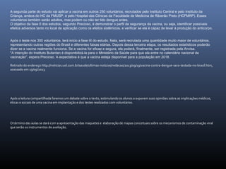 A segunda parte do estudo vai aplicar a vacina em outros 250 voluntários, recrutados pelo Instituto Central e pelo Instituto da
Criança, ambos do HC da FMUSP, e pelo Hospital das Clínicas da Faculdade de Medicina de Ribierão Preto (HCFMRP). Esses
voluntários também serão adultos, mas podem ou não ter tido dengue antes.
O objetivo da fase II dos estudos, segundo Precioso, é demonstrar o perfil de segurança da vacina, ou seja, identificar possíveis
efeitos adversos tanto no local de aplicação como os efeitos sistêmicos, e verificar se ela é capaz de levar à produção do anticorpo.
Após o teste nos 300 voluntários, terá início a fase III do estudo. Nela, será recrutada uma quantidade muito maior de voluntários,
representando outras regiões do Brasil e diferentes faixas etárias. Depois dessa terceira etapa, os resultados estatísticos poderão
dizer se a vacina realmente funciona. Se a vacina for eficaz e segura, ela poderá, finalmente, ser registrada pela Anvisa.
"A intenção do Instituto Butantan é disponibilizá-la para o Ministério da Saúde para que ela entre no calendário nacional de
vacinação", espera Precioso. A expectativa é que a vacina esteja disponível para a população em 2018.
Retirado do endereço http://noticias.uol.com.br/saude/ultimas-noticias/redacao/2013/09/19/vacina-contra-dengue-sera-testada-no-brasil.htm,
acessado em 19/09/2013.
Após a leitura compartilhada faremos um debate sobre o texto, estimulando os alunos a exporem suas opiniões sobre as implicações médicas,
éticas e sociais de uma vacina em implantação e dos testes realizados com voluntários.
O término das aulas se dará com a apresentação das maquetes e elaboração de mapas conceituais sobre os mecanismos de contaminação viral
que serão os instrumentos de avaliação.
 