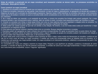 Antes de solicitar a construção de um mapa conceitual, será necessário orientar os alunos sobre os processos envolvidos na
elaboração desse gênero textual.
Como construir um mapa conceitual
1. Identifique os conceitos-chave do conteúdo que vai mapear e ponha-os em uma lista. Limite entre 6 e 10 o número de conceitos.
2. Ordene os conceitos, colocando os mais gerais, mais inclusivos, no topo do mapa e, gradualmente, vá agregando os demais até completar o
diagrama de acordo com o principio da diferenciação progressiva. Algumas vezes é difícil identificar os conceitos mais gerais, mais inclusivos;
nesse caso é útil analisar o contexto no qual os conceitos estão sendo considerados ou ter uma ideia da situação em que tais conceitos devem
ser ordenados.
3. Se o mapa se refere, por exemplo, a um parágrafo de um texto, o número de conceitos fica limitado pelo próprio parágrafo. Se o mapa
incorpora também o seu conhecimento sobre o assunto, além do contido no texto, conceitos mais específicos podem ser incluídos no mapa.
4. Conecte os conceitos com linhas e rotule essas linhas com uma ou mais palavras-chave que explicitem a relação entre os conceitos. Os
conceitos e as palavras-chave devem sugerir uma proposição que expresse o significado da relação.
5. Setas podem ser usadas quando se quer dar um sentido a uma relação. No entanto, o uso de muitas setas acaba por transformar o mapa
conceitual em um diagrama de fluxo.
6. Evite palavras que apenas indiquem relações triviais entre os conceitos. Busque relações horizontais e cruzadas.
7. Exemplos podem ser agregados ao mapa, embaixo dos conceitos correspondentes. Em geral, os exemplos ficam na parte inferior do mapa.
8. Geralmente, o primeiro intento de mapa tem simetria pobre e alguns conceitos ou grupos de conceitos acabam mal situados em relação a
outros que estão mais relacionados. Nesse caso, é útil reconstruir o mapa.
9. Talvez neste ponto você já comece a imaginar outras maneiras de fazer o mapa, outros modos de hierarquizar os conceitos. Lembre-se que
não há um único modo de traçar um mapa conceitual. À medida que muda sua compreensão sobre as relações entre os conceitos, ou à
medida que você aprende, seu mapa também muda. Um mapa conceitual é um instrumento dinâmico, refletindo a compreensão de quem o faz
no momento em que o faz.
10. Compartilhe seu mapa com colegas e examine os mapas deles. Pergunte o que significam as relações, questione a localização de certos
conceitos, a inclusão de alguns que não lhe parecem importantes, a omissão de outros que você julga fundamentais. O mapa conceitual é um
bom instrumento para compartilhar, trocar e “negociar” significados.
 