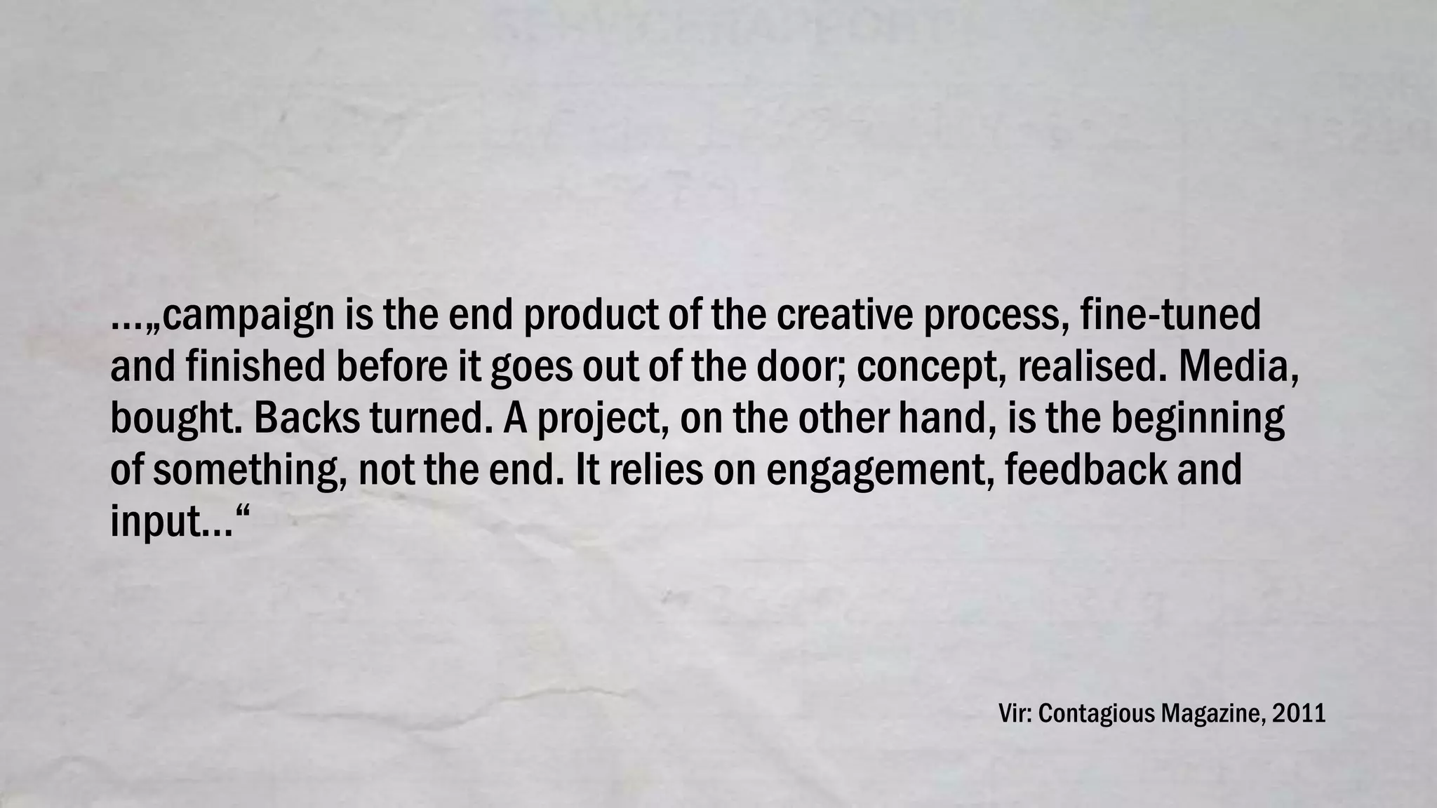 …„campaign is the end product of the creative process, fine-tuned
and finished before it goes out of the door; concept, realised. Media,
bought. Backs turned. A project, on the other hand, is the beginning
of something, not the end. It relies on engagement, feedback and
input…“
Vir: Contagious Magazine, 2011
 