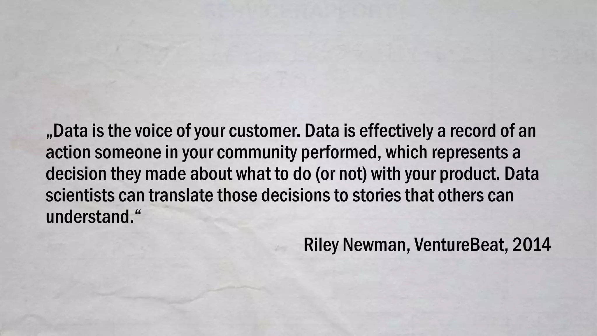 „Data is the voice of your customer. Data is effectively a record of an
action someone in your community performed, which represents a
decision they made about what to do (or not) with your product. Data
scientists can translate those decisions to stories that others can
understand.“
Riley Newman, VentureBeat, 2014
 