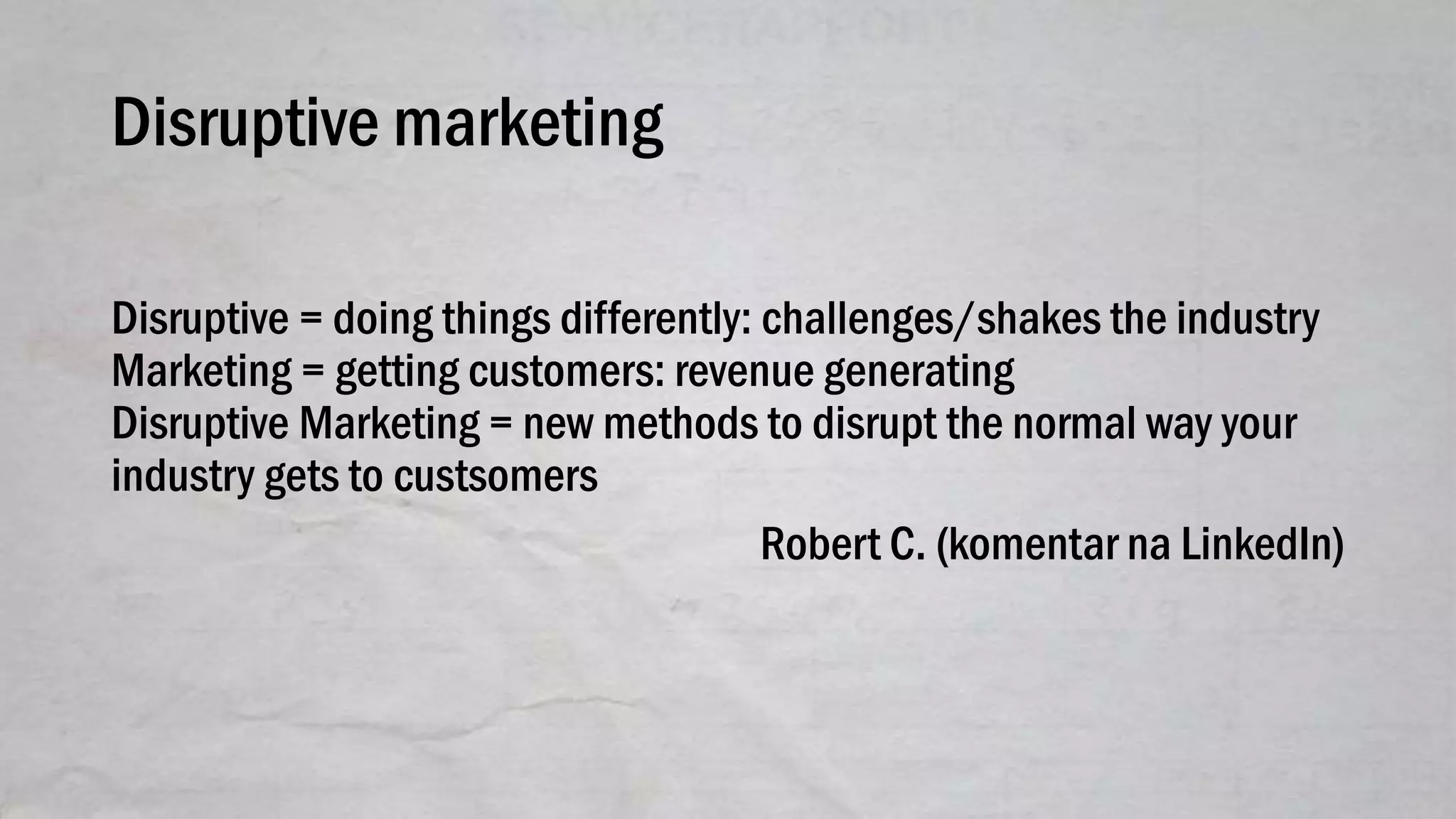 Disruptive marketing
Disruptive = doing things differently: challenges/shakes the industry
Marketing = getting customers: revenue generating
Disruptive Marketing = new methods to disrupt the normal way your
industry gets to custsomers
Robert C. (komentar na LinkedIn)
 