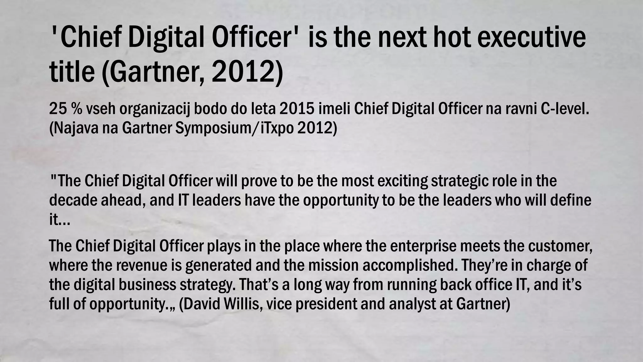 'Chief Digital Officer' is the next hot executive
title (Gartner, 2012)
25 % vseh organizacij bodo do leta 2015 imeli Chief Digital Officer na ravni C-level.
(Najava na Gartner Symposium/iTxpo 2012)
"The Chief Digital Officer will prove to be the most exciting strategic role in the
decade ahead, and IT leaders have the opportunity to be the leaders who will define
it...
The Chief Digital Officer plays in the place where the enterprise meets the customer,
where the revenue is generated and the mission accomplished. They’re in charge of
the digital business strategy. That’s a long way from running back office IT, and it’s
full of opportunity.„ (David Willis, vice president and analyst at Gartner)
 