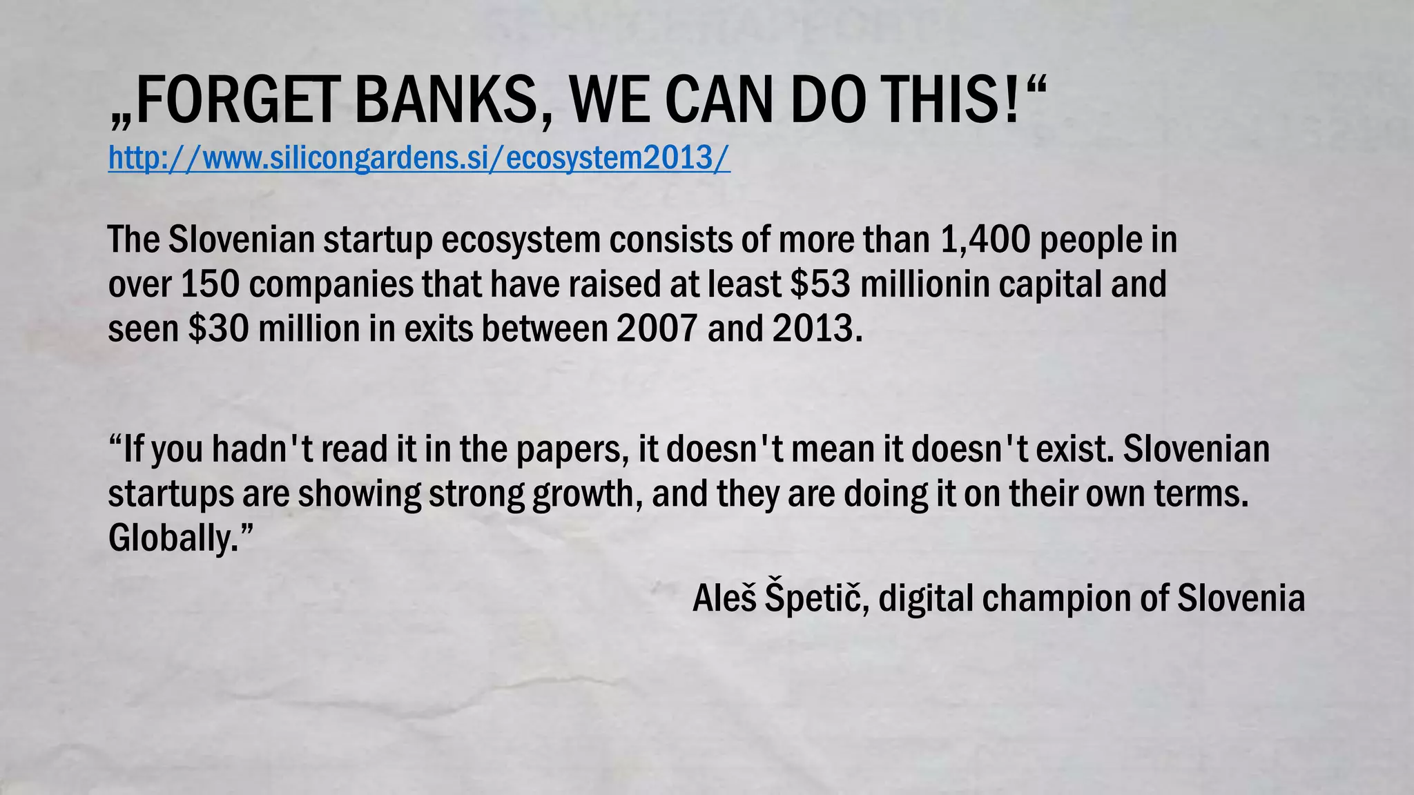 „FORGET BANKS, WE CAN DO THIS!“
http://www.silicongardens.si/ecosystem2013/
The Slovenian startup ecosystem consists of more than 1,400 people in
over 150 companies that have raised at least $53 millionin capital and
seen $30 million in exits between 2007 and 2013.
“If you hadn't read it in the papers, it doesn't mean it doesn't exist. Slovenian
startups are showing strong growth, and they are doing it on their own terms.
Globally.”
Aleš Špetič, digital champion of Slovenia
 