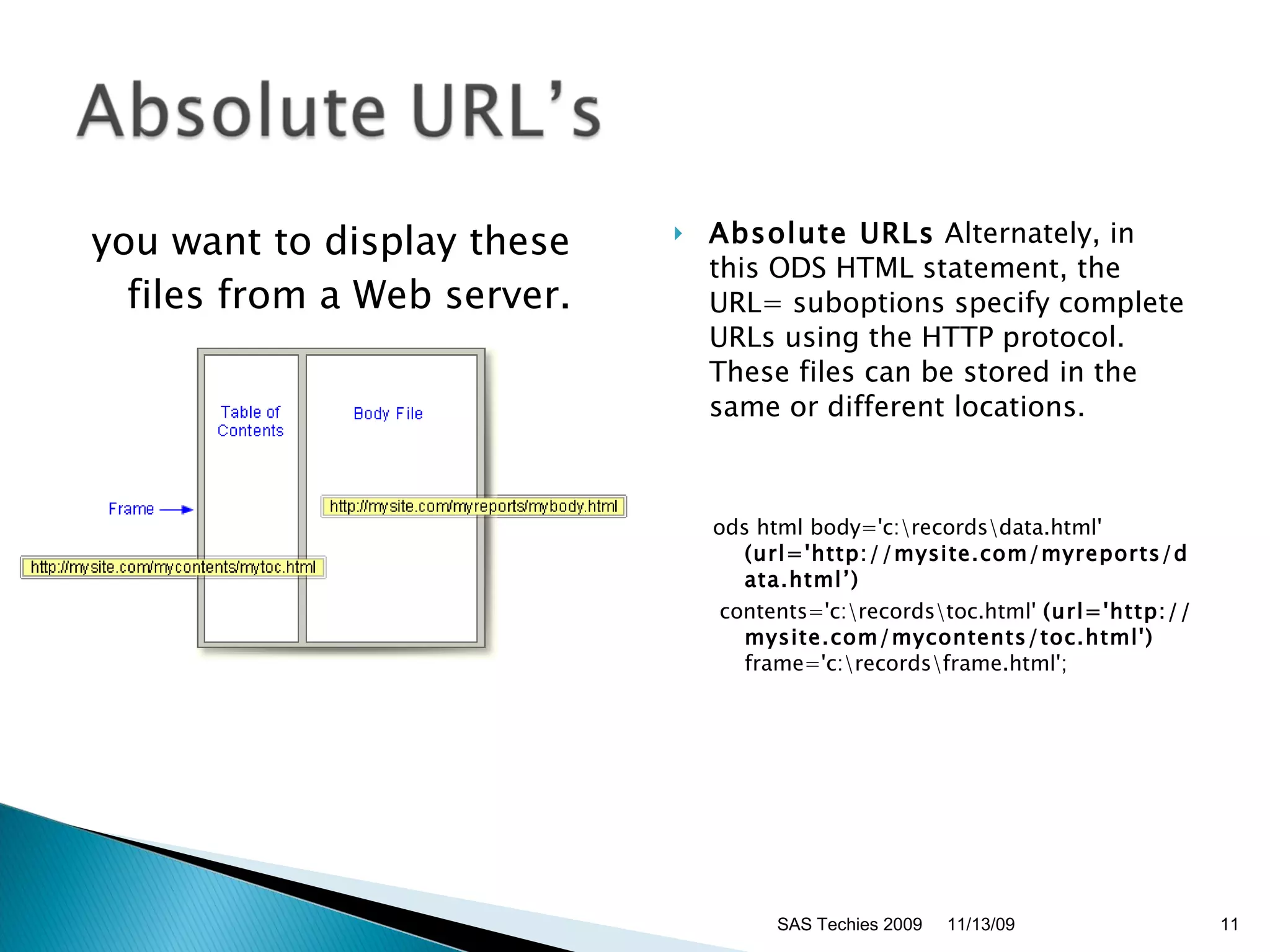you want to display these files from a Web server.  Absolute URLs  Alternately, in this ODS HTML statement, the URL= suboptions specify complete URLs using the HTTP protocol. These files can be stored in the same or different locations. ods html body='c:\records\data.html' (url='http://mysite.com/myreports/data.html’) contents='c:\records\toc.html'  (url='http://mysite.com/mycontents/toc.html')  frame='c:\records\frame.html';  11/13/09 SAS Techies 2009 