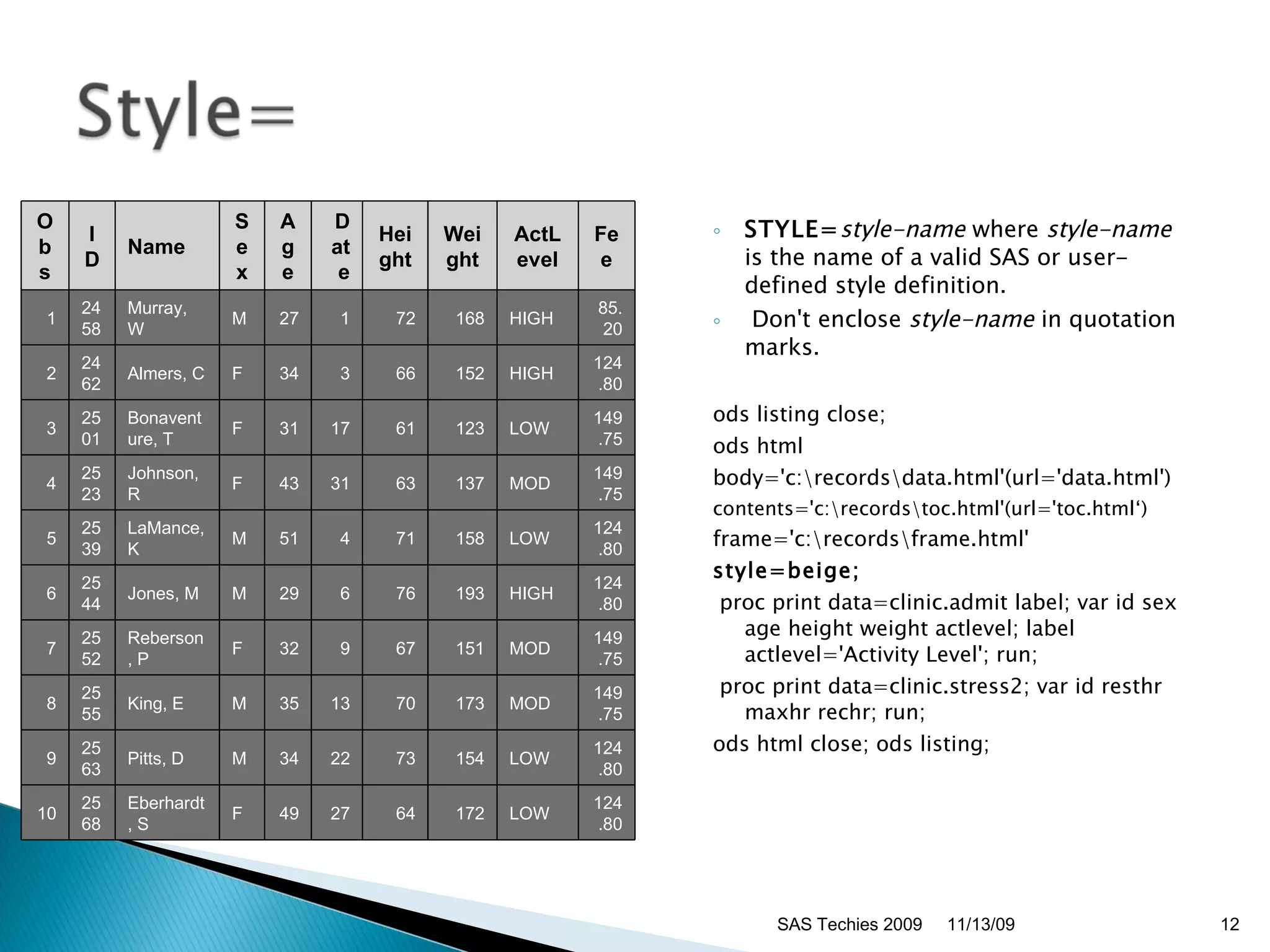 STYLE= style-name  where  style-name  is the name of a valid SAS or user-defined style definition.  Don't enclose  style-name  in quotation marks. ods listing close;  ods html body='c:\records\data.html'(url='data.html') contents='c:\records\toc.html'(url='toc.html‘)  frame='c:\records\frame.html'  style=beige; proc print data=clinic.admit label; var id sex age height weight actlevel; label actlevel='Activity Level'; run; proc print data=clinic.stress2; var id resthr maxhr rechr; run;  ods html close; ods listing;  11/13/09 SAS Techies 2009 Obs ID Name Sex Age Date Height Weight ActLevel Fee 1 2458 Murray, W  M 27 1 72 168 HIGH 85.20 2 2462 Almers, C  F 34 3 66 152 HIGH 124.80 3 2501 Bonaventure, T F 31 17 61 123 LOW  149.75 4 2523 Johnson, R  F 43 31 63 137 MOD  149.75 5 2539 LaMance, K  M 51 4 71 158 LOW  124.80 6 2544 Jones, M  M 29 6 76 193 HIGH 124.80 7 2552 Reberson, P  F 32 9 67 151 MOD  149.75 8 2555 King, E  M 35 13 70 173 MOD  149.75 9 2563 Pitts, D  M 34 22 73 154 LOW  124.80 10 2568 Eberhardt, S  F 49 27 64 172 LOW  124.80 