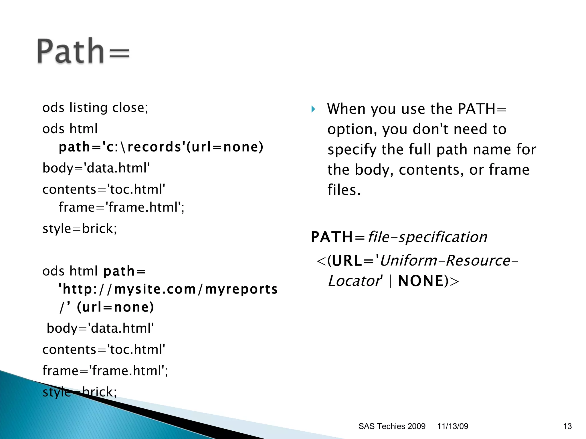 ods listing close; ods html  path='c:\records'(url=none) body='data.html'  contents='toc.html' frame='frame.html';  style=brick; ods html  path= 'http://mysite.com/myreports/’ (url=none) body='data.html'  contents='toc.html'  frame='frame.html';  style=brick; When you use the PATH= option, you don't need to specify the full path name for the body, contents, or frame files.  PATH= file-specification     <( URL= ' Uniform-Resource-Locator ' |  NONE )> 11/13/09 SAS Techies 2009 