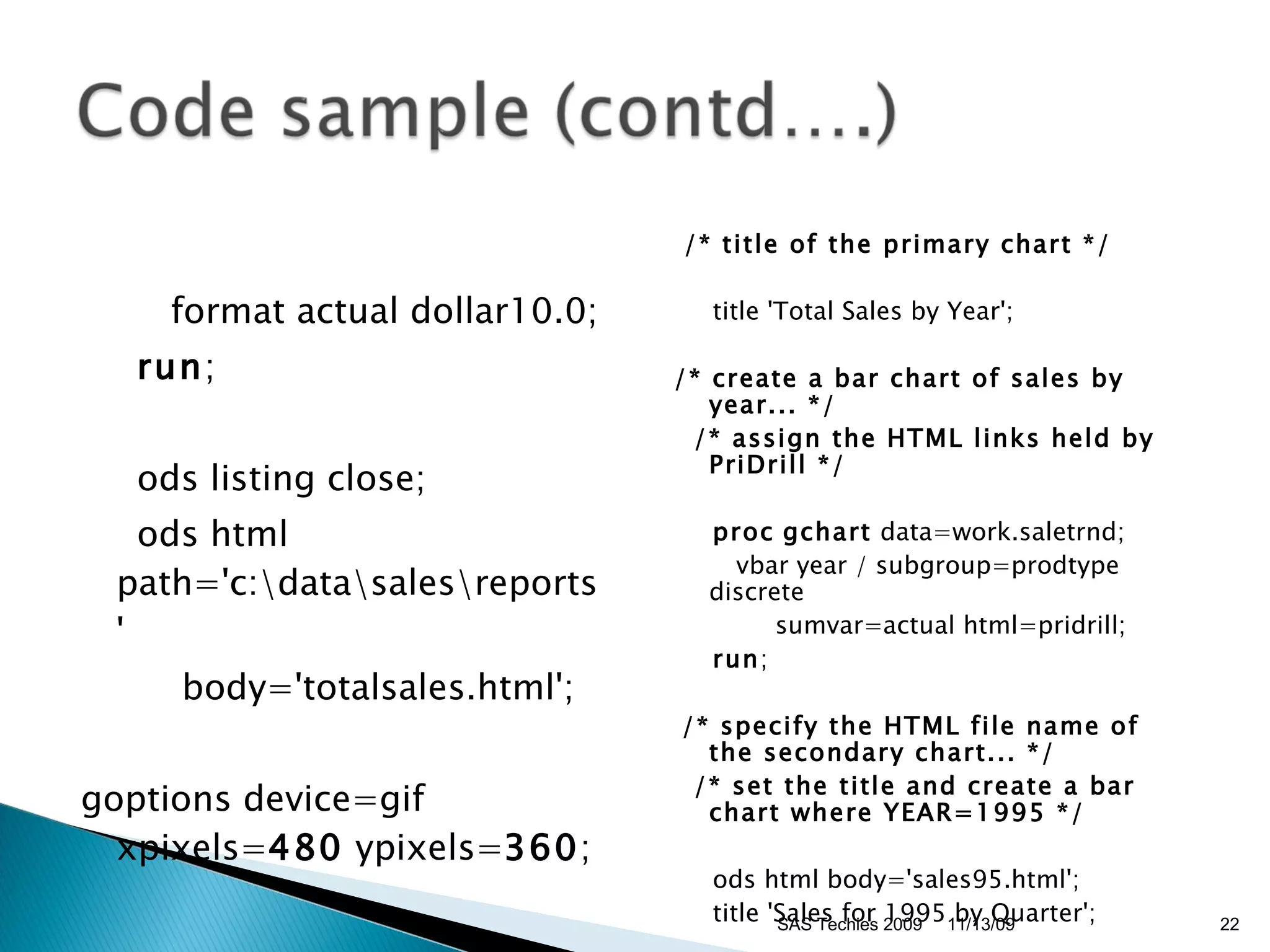 format actual dollar10.0; run ; ods listing close; ods html path='c:\data\sales\reports' body='totalsales.html'; goptions device=gif xpixels= 480  ypixels= 360 ; /* title of the primary chart */ title 'Total Sales by Year'; /* create a bar chart of sales by year... */ /* assign the HTML links held by PriDrill */ proc   gchart  data=work.saletrnd; vbar year / subgroup=prodtype discrete sumvar=actual html=pridrill; run ; /* specify the HTML file name of the secondary chart... */ /* set the title and create a bar chart where YEAR=1995 */ ods html body='sales95.html'; title 'Sales for 1995 by Quarter'; 11/13/09 SAS Techies 2009 