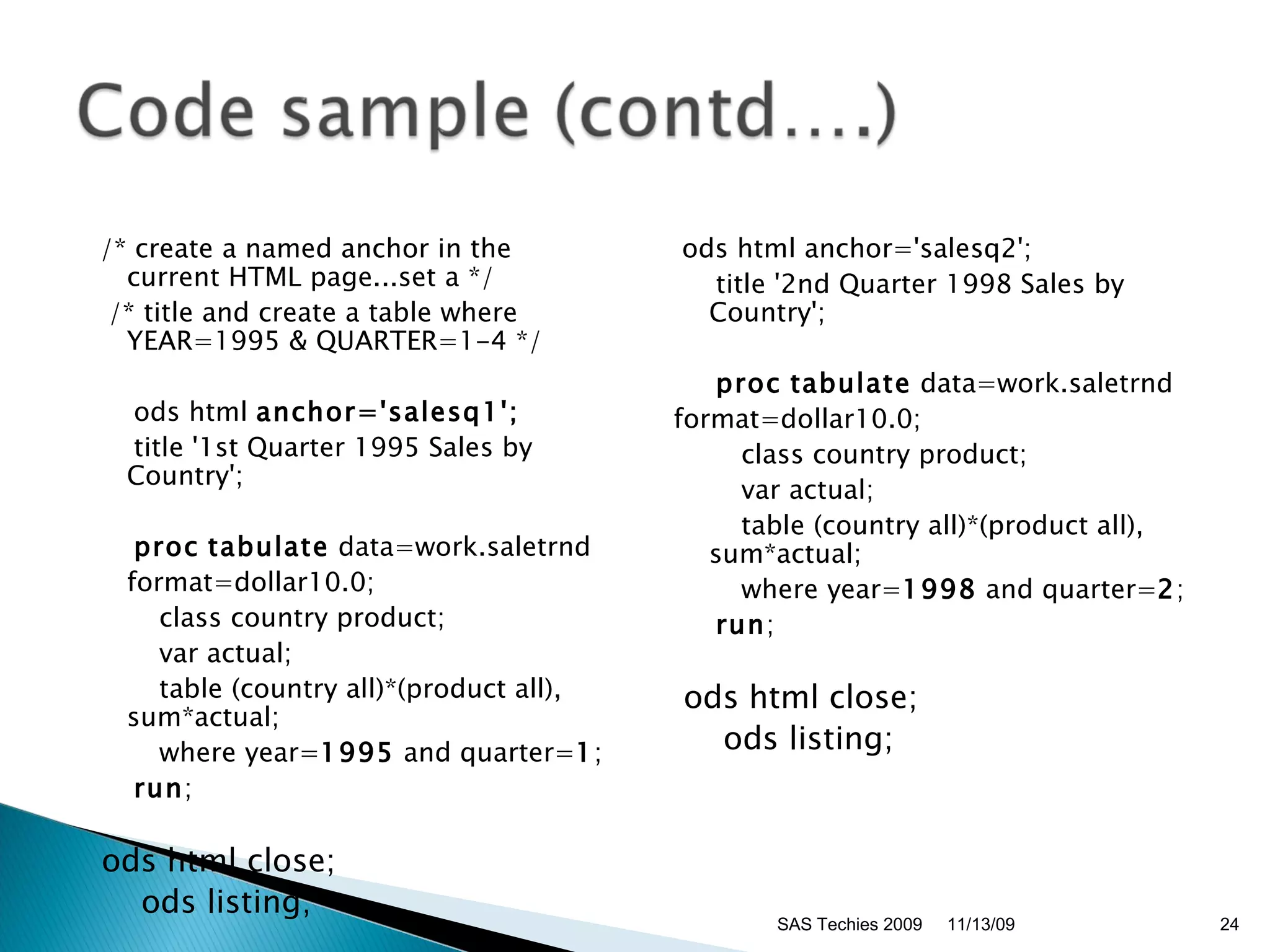 /* create a named anchor in the current HTML page...set a */ /* title and create a table where YEAR=1995 & QUARTER=1-4 */ ods html  anchor='salesq1'; title '1st Quarter 1995 Sales by Country'; proc   tabulate  data=work.saletrnd  format=dollar10.0; class country product; var actual; table (country all)*(product all), sum*actual; where year= 1995  and quarter= 1 ; run ; ods html close; ods listing; ods html anchor='salesq2'; title '2nd Quarter 1998 Sales by Country'; proc   tabulate  data=work.saletrnd  format=dollar10.0; class country product; var actual; table (country all)*(product all), sum*actual; where year= 1998  and quarter= 2 ; run ; ods html close; ods listing; 11/13/09 SAS Techies 2009 