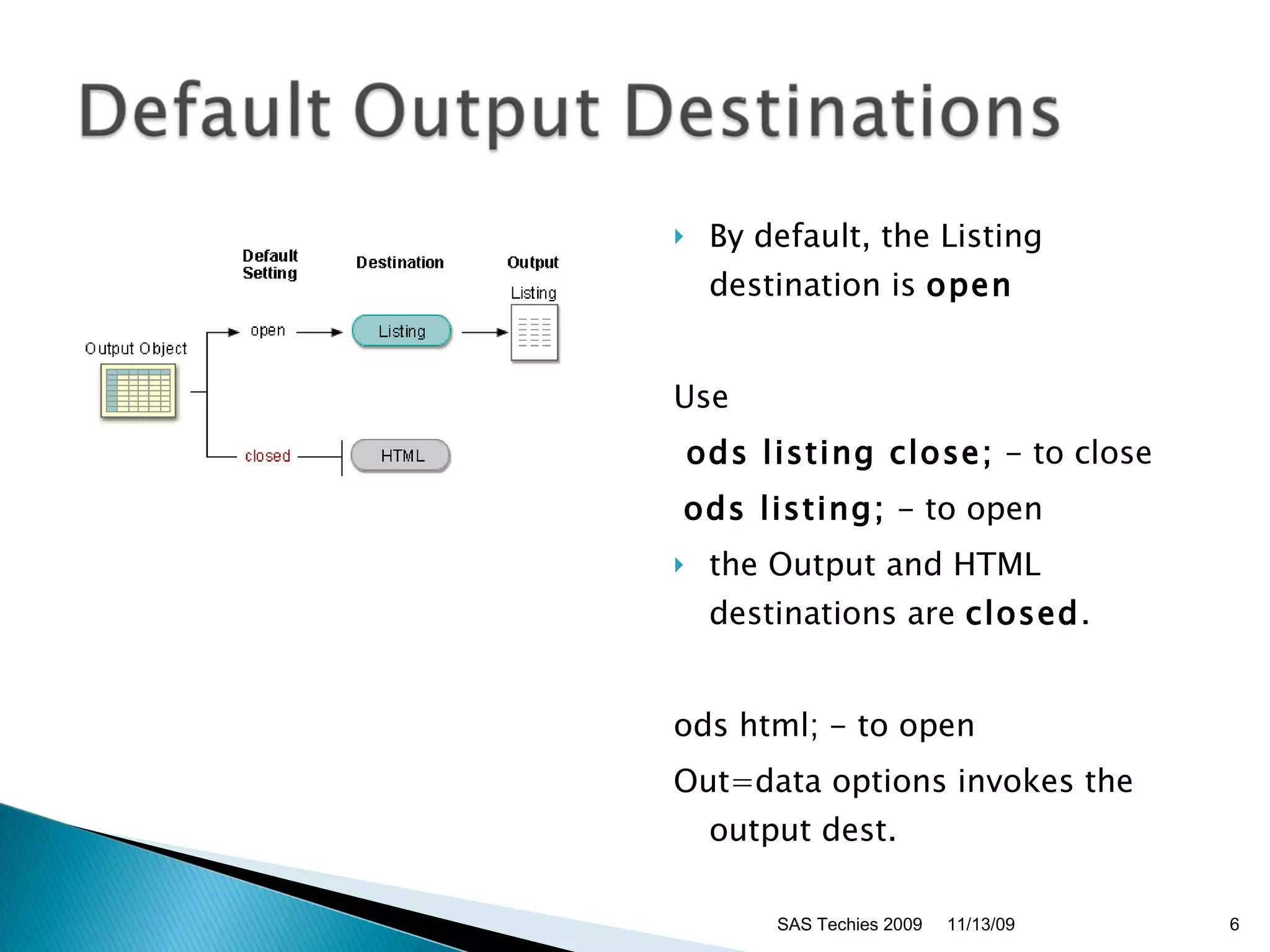 By default, the Listing destination is  open   Use ods listing close;  - to close ods listing;  - to open the Output and HTML destinations are  closed .  ods html; - to open Out=data options invokes the output dest. 11/13/09 SAS Techies 2009 