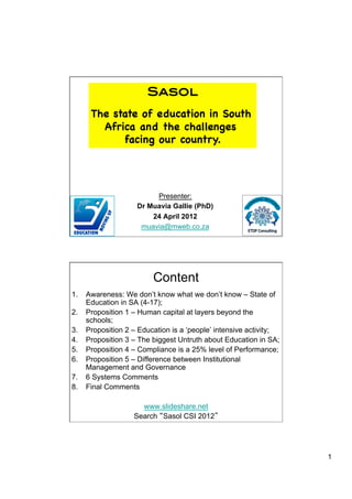 Sasol!
     The state of education in South
       Africa and the challenges
           facing our country.




                        Presenter:
                   Dr Muavia Gallie (PhD)
                       24 April 2012
                    muavia@mweb.co.za                    1




                        Content
1.  Awareness: We don’t know what we don’t know – State of
    Education in SA (4-17);
2.  Proposition 1 – Human capital at layers beyond the
    schools;
3.  Proposition 2 – Education is a ‘people’ intensive activity;
4.  Proposition 3 – The biggest Untruth about Education in SA;
5.  Proposition 4 – Compliance is a 25% level of Performance;
6.  Proposition 5 – Difference between Institutional
    Management and Governance
7.  6 Systems Comments
8.  Final Comments

                    www.slideshare.net
                  Search Sasol CSI 2012




                                                                  1
 