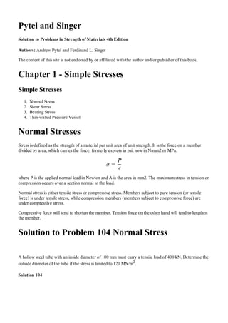 Pytel and Singer
Solution to Problems in Strength of Materials 4th Edition
Authors: Andrew Pytel and Ferdinand L. Singer
The content of this site is not endorsed by or affiliated with the author and/or publisher of this book.
Chapter 1 - Simple Stresses
Simple Stresses
Normal Stress1.
Shear Stress2.
Bearing Stress3.
Thin-walled Pressure Vessel4.
Normal Stresses
Stress is defined as the strength of a material per unit area of unit strength. It is the force on a member
divided by area, which carries the force, formerly express in psi, now in N/mm2 or MPa.
where P is the applied normal load in Newton and A is the area in mm2. The maximum stress in tension or
compression occurs over a section normal to the load.
Normal stress is either tensile stress or compressive stress. Members subject to pure tension (or tensile
force) is under tensile stress, while compression members (members subject to compressive force) are
under compressive stress.
Compressive force will tend to shorten the member. Tension force on the other hand will tend to lengthen
the member.
Solution to Problem 104 Normal Stress
A hollow steel tube with an inside diameter of 100 mm must carry a tensile load of 400 kN. Determine the
outside diameter of the tube if the stress is limited to 120 MN/m2
.
Solution 104
=
A
P
Edited by abdul mustafa
sasoli. no copy rights
 