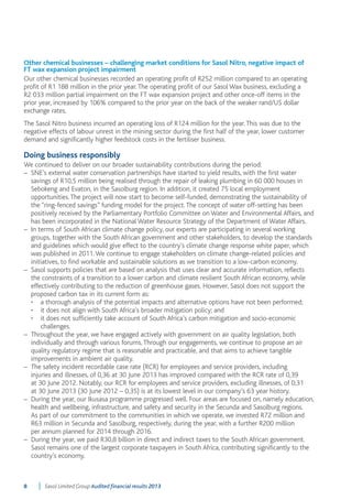 Other chemical businesses – challenging market conditions for Sasol Nitro, negative impact of 
FT wax expansion project impairment 
Our other chemical businesses recorded an operating profit of R252 million compared to an operating 
profit of R1 188 million in the prior year. The operating profit of our Sasol Wax business, excluding a 
R2 033 million partial impairment on the FT wax expansion project and other once-off items in the 
prior year, increased by 106% compared to the prior year on the back of the weaker rand/US dollar 
exchange rates. 
The Sasol Nitro business incurred an operating loss of R124 million for the year. This was due to the 
negative effects of labour unrest in the mining sector during the first half of the year, lower customer 
demand and significantly higher feedstock costs in the fertiliser business. 
Doing business responsibly 
We continued to deliver on our broader sustainability contributions during the period: 
– SNE’s external water conservation partnerships have started to yield results, with the first water 
savings of R10,5 million being realised through the repair of leaking plumbing in 60 000 houses in 
Sebokeng and Evaton, in the Sasolburg region. In addition, it created 75 local employment 
opportunities. The project will now start to become self-funded, demonstrating the sustainability of 
the “ring-fenced savings” funding model for the project. The concept of water off-setting has been 
positively received by the Parliamentary Portfolio Committee on Water and Environmental Affairs, and 
has been incorporated in the National Water Resource Strategy of the Department of Water Affairs. 
– In terms of South African climate change policy, our experts are participating in several working 
groups, together with the South African government and other stakeholders, to develop the standards 
and guidelines which would give effect to the country’s climate change response white paper, which 
was published in 2011. We continue to engage stakeholders on climate change-related policies and 
initiatives, to find workable and sustainable solutions as we transition to a low-carbon economy. 
– Sasol supports policies that are based on analysis that uses clear and accurate information, reflects 
the constraints of a transition to a lower carbon and climate resilient South African economy, while 
effectively contributing to the reduction of greenhouse gases. However, Sasol does not support the 
proposed carbon tax in its current form as: 
• a thorough analysis of the potential impacts and alternative options have not been performed; 
• it does not align with South Africa’s broader mitigation policy; and 
• it does not sufficiently take account of South Africa’s carbon mitigation and socio-economic 
challenges. 
– Throughout the year, we have engaged actively with government on air quality legislation, both 
individually and through various forums. Through our engagements, we continue to propose an air 
quality regulatory regime that is reasonable and practicable, and that aims to achieve tangible 
improvements in ambient air quality. 
– The safety incident recordable case rate (RCR) for employees and service providers, including 
injuries and illnesses, of 0,36 at 30 June 2013 has improved compared with the RCR rate of 0,39 
at 30 June 2012. Notably, our RCR for employees and service providers, excluding illnesses, of 0,31 
at 30 June 2013 (30 June 2012 – 0,35) is at its lowest level in our company’s 63 year history. 
– During the year, our Ikusasa programme progressed well. Four areas are focused on, namely education, 
health and wellbeing, infrastructure, and safety and security in the Secunda and Sasolburg regions. 
As part of our commitment to the communities in which we operate, we invested R72 million and 
R63 million in Secunda and Sasolburg, respectively, during the year, with a further R200 million 
per annum planned for 2014 through 2016. 
– During the year, we paid R30,8 billion in direct and indirect taxes to the South African government. 
Sasol remains one of the largest corporate taxpayers in South Africa, contributing significantly to the 
country’s economy. 
8 Sasol Limited Group Audited financial results 2013 
 