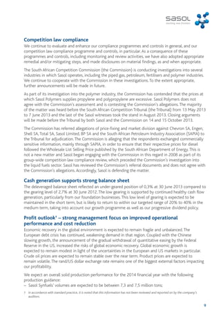 Competition law compliance 
We continue to evaluate and enhance our compliance programmes and controls in general, and our 
competition law compliance programme and controls, in particular. As a consequence of these 
programmes and controls, including monitoring and review activities, we have also adopted appropriate 
remedial and/or mitigating steps, and made disclosures on material findings, as and when appropriate. 
The South African Competition Commission (the Commission) is conducting investigations into several 
industries in which Sasol operates, including the piped gas, petroleum, fertilisers and polymer industries. 
We continue to cooperate with the Commission in these investigations. To the extent appropriate, 
further announcements will be made in future. 
As part of its investigation into the polymer industry, the Commission has contended that the prices at 
which Sasol Polymers supplies propylene and polypropylene are excessive. Sasol Polymers does not 
agree with the Commission’s assessment and is contesting the Commission’s allegations. The majority 
of the matter was heard before the South African Competition Tribunal (the Tribunal) from 13 May 2013 
to 7 June 2013 and the last of the Sasol witnesses took the stand in August 2013. Closing arguments 
will be made before the Tribunal by both Sasol and the Commission on 14 and 15 October 2013. 
The Commission has referred allegations of price-fixing and market division against Chevron SA, Engen, 
Shell SA, Total SA, Sasol Limited, BP SA and the South African Petroleum Industry Association (SAPIA) to 
the Tribunal for adjudication. The Commission is alleging that the respondents exchanged commercially 
sensitive information, mainly through SAPIA, in order to ensure that their respective prices for diesel 
followed the Wholesale List Selling Price published by the South African Department of Energy. This is 
not a new matter and Sasol began engaging with the Commission in this regard in 2008 as part of its 
group-wide competition law compliance review, which preceded the Commission’s investigation into 
the liquid fuels sector. Sasol has reviewed the Commission’s referral documents and does not agree with 
the Commission’s allegations. Accordingly, Sasol is defending the matter. 
Cash generation supports strong balance sheet 
The deleveraged balance sheet reflected an under-geared position of 0,3% at 30 June 2013 compared to 
the gearing level of 2,7% at 30 June 2012. The low gearing is supported by continued healthy cash flow 
generation, particularly from our foundation businesses. This low level of gearing is expected to be 
maintained in the short term, but is likely to return to within our targeted range of 20% to 40% in the 
medium term, taking into account our growth programme as well as our progressive dividend policy. 
Profit outlook† – strong management focus on improved operational 
performance and cost reduction 
Economic recovery in the global environment is expected to remain fragile and unbalanced. The 
European debt crisis has continued, weakening demand in that region. Coupled with the Chinese 
slowing growth, the announcement of the gradual withdrawal of quantitative easing by the Federal 
Reserve in the US, increased the risks of global economic recovery. Global economic growth is 
expected to remain modest in light of the uncertainties in the European and US markets in particular. 
Crude oil prices are expected to remain stable over the near term. Product prices are expected to 
remain volatile. The rand/US dollar exchange rate remains one of the biggest external factors impacting 
our profitability. 
We expect an overall solid production performance for the 2014 financial year with the following 
production guidance: 
– Sasol Synfuels’ volumes are expected to be between 7,3 and 7,5 million tons; 
† In accordance with standard practice, it is noted that this information has not been reviewed and reported on by the company’s 
9 
auditors. 
 