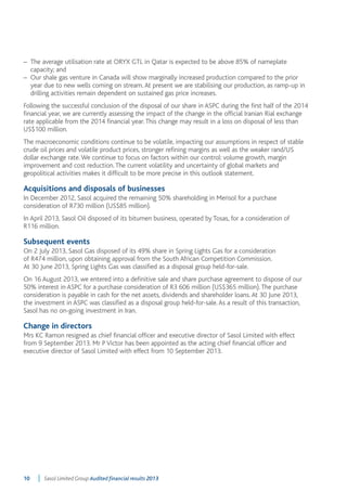 – The average utilisation rate at ORYX GTL in Qatar is expected to be above 85% of nameplate 
capacity; and 
– Our shale gas venture in Canada will show marginally increased production compared to the prior 
year due to new wells coming on stream. At present we are stabilising our production, as ramp-up in 
drilling activities remain dependent on sustained gas price increases. 
Following the successful conclusion of the disposal of our share in ASPC during the first half of the 2014 
financial year, we are currently assessing the impact of the change in the official Iranian Rial exchange 
rate applicable from the 2014 financial year. This change may result in a loss on disposal of less than 
US$100 million. 
The macroeconomic conditions continue to be volatile, impacting our assumptions in respect of stable 
crude oil prices and volatile product prices, stronger refining margins as well as the weaker rand/US 
dollar exchange rate. We continue to focus on factors within our control: volume growth, margin 
improvement and cost reduction. The current volatility and uncertainty of global markets and 
geopolitical activities makes it difficult to be more precise in this outlook statement. 
Acquisitions and disposals of businesses 
In December 2012, Sasol acquired the remaining 50% shareholding in Merisol for a purchase 
consideration of R730 million (US$85 million). 
In April 2013, Sasol Oil disposed of its bitumen business, operated by Tosas, for a consideration of 
R116 million. 
Subsequent events 
On 2 July 2013, Sasol Gas disposed of its 49% share in Spring Lights Gas for a consideration 
of R474 million, upon obtaining approval from the South African Competition Commission. 
At 30 June 2013, Spring Lights Gas was classified as a disposal group held-for-sale. 
On 16 August 2013, we entered into a definitive sale and share purchase agreement to dispose of our 
50% interest in ASPC for a purchase consideration of R3 606 million (US$365 million). The purchase 
consideration is payable in cash for the net assets, dividends and shareholder loans. At 30 June 2013, 
the investment in ASPC was classified as a disposal group held-for-sale. As a result of this transaction, 
Sasol has no on-going investment in Iran. 
Change in directors 
Mrs KC Ramon resigned as chief financial officer and executive director of Sasol Limited with effect 
from 9 September 2013. Mr P Victor has been appointed as the acting chief financial officer and 
executive director of Sasol Limited with effect from 10 September 2013. 
10 Sasol Limited Group Audited financial results 2013 
 