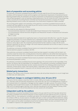 Basis of preparation and accounting policies 
The preliminary summarised consolidated financial results for the year ended 30 June 2013 have been prepared in 
accordance with the framework concepts and the recognition and measurement requirements of International Financial 
Reporting Standards (IFRS), the presentation and disclosure requirements of International Accounting Standard 34 Interim 
Financial Reporting applied to year end reporting, Listings Requirements of the JSE Limited, the SAICA Financial Reporting 
Guides as issued by the Accounting Practices Committee and Financial Pronouncements as issued by the Financial 
Reporting Standards Council, as well as the requirements of the South African Companies Act, 2008, as amended. 
The accounting policies applied in the presentation of the preliminary summarised consolidated financial results are 
consistent with those applied for the year ended 30 June 2012 and are in terms of IFRS as issued by the International 
Accounting Standards Board except as follows: 
Sasol Limited has early adopted the following standards: 
– IAS 36 (Amendment), Impairment of assets: Recoverable Amount Disclosures for Non-Financial Assets. 
– IAS 39 (Amendment), Financial Instruments: Recognition and Measurement: Novation of Derivatives and Continuation 
of Hedge Accounting. 
– IFRIC 21, Levies. 
These newly adopted standards did not significantly impact our financial results. With effect from 1 July 2012, the group 
changed the presentation of its income statement from a classification based on function to a classification based on 
nature. Sasol has elected to change its income statement presentation to better reflect how it effectively manages its 
business as well as align to peers. The comparative period presented has been restated to comply with the income 
statement classification by nature. The change in the income statement presentation did not have an impact on turnover, 
operating profit or earnings per share. 
The preliminary summarised consolidated financial results do not include all the disclosure required for complete annual 
financial statements prepared in accordance with IFRS. 
These preliminary summarised consolidated financial results have been prepared in accordance with the historic cost 
convention except that certain items, including derivative instruments, liabilities for cash-settled share-based payment 
schemes, financial assets at fair value through profit or loss and available-for-sale financial assets, are stated at fair value. 
The preliminary summarised consolidated financial results are presented in South African rand, which is Sasol Limited’s 
functional and presentation currency. 
The preliminary summarised consolidated financial results appearing in this announcement are the responsibility of the 
directors. The directors take full responsibility for the preparation of the preliminary summarised consolidated financial 
results and that the financial information has been correctly extracted from the underlying audited annual financial 
statements. Christine Ramon CA(SA), Chief Financial Officer, is responsible for this set of financial results and has 
supervised the preparation thereof in conjunction with the Executive: Group Finance, Paul Victor CA(SA). 
Related party transactions 
The group, in the ordinary course of business, entered into various sale and purchase transactions on an arm’s length basis 
at market rates with related parties. 
Significant changes in contingent liabilities since 30 June 2012 
As a result of the fine imposed on Sasol Wax GmbH in October 2008 by the European Commission, on 23 September 
2011, Sasol Wax GmbH and Sasol Wax International AG were served with a law suit in The Netherlands by a company to 
which potential claims for compensation of damages have been assigned to by eight customers. The outcome of these 
proceedings cannot be determined at present. On 30 September 2011, another law suit had been lodged with the London 
High Court by 30 plaintiffs against Sasol Wax GmbH, Sasol Wax International AG and Sasol Holding in Germany GmbH. 
In the course of June 2013, full and final settlements have been reached with all 30 plaintiffs. 
Independent audit by the auditors 
These preliminary summarised consolidated financial results for the year ended 30 June 2013 have been derived from 
the audited consolidated annual financial statements of Sasol Limited for the year ended 30 June 2013, on which the 
auditors, KPMG Inc., have expressed an unmodified audit opinion. The individual auditor assigned to perform the audit is 
Mr CH Basson. KPMG Inc. has also issued an unmodified audit report on these summarised financial statements, stating 
that these summarised financial statements are consistent, in all material respects, with those financial statements. The 
auditor’s reports and the audited consolidated annual financial statements, which have been summarised in this report, 
are available for inspection at the registered office of the company. 
20 Sasol Limited Group Audited financial results 2013 
 