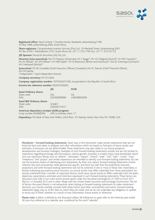 Registered office: Sasol Limited, 1 Sturdee Avenue, Rosebank, Johannesburg 2196 
PO Box 5486, Johannesburg 2000, South Africa 
Share registrars: Computershare Investor Services (Pty) Ltd., 70 Marshall Street, Johannesburg 2001 
PO Box 61051, Marshalltown 2107, South Africa, Tel: +27 11 370-7700 Fax: +27 11 370-5271/2 
JSE Sponsor: Deutsche Securities (SA) Pty Ltd. 
Directors (non-executive): Mrs TH Nyasulu (Chairman), Mr C Beggs*, Mr HG Dijkgraaf (Dutch)*, Dr MSV Gantsho*, 
Ms IN Mkhize*, Mr ZM Mkhize*, Mr MJN Njeke*, Mr PJ Robertson (British and American)*, Prof JE Schrempp (German)^, 
Mr S Westwell (British)* 
(executive): Mr DE Constable (Chief Executive Officer) (Canadian), Mrs KC Ramon (Chief Financial Officer), 
Ms VN Fakude 
*Independent ^Lead independent director 
Company secretary: Mr VD Kahla 
Company registration number: 1979/003231/06, incorporated in the Republic of South Africa 
Income tax reference number: 9520/018/60/8 
JSE NYSE 
Sasol Ordinary shares 
Share code: SOL SSL 
ISIN: ZAE000006896 US8038663006 
Sasol BEE Ordinary shares 
Share code: SOLBE1 
ISIN: ZAE000151817 
American depositary receipts (ADR) program: 
Cusip number 803866300 ADR to ordinary share 1:1 
Depositary: The Bank of New York Mellon, 22nd floor, 101 Barclay Street, New York, NY 10286, USA 
Disclaimer – Forward-looking statements: Sasol may, in this document, make certain statements that are not 
historical facts and relate to analyses and other information which are based on forecasts of future results and 
estimates of amounts not yet determinable. These statements may also relate to our future prospects, 
developments and business strategies. Examples of such forward-looking statements include, but are not limited to, 
statements regarding exchange rate fluctuations, volume growth, increases in market share, total shareholder return 
and cost reductions. Words such as “believe”, “anticipate”, “expect”, “intend”, “seek”, “will”, “plan”, “could”, “may”, 
“endeavour” and “project” and similar expressions are intended to identify such forward-looking statements, but are 
not the exclusive means of identifying such statements. By their very nature, forward-looking statements involve 
inherent risks and uncertainties, both general and specific, and there are risks that the predictions, forecasts, 
projections and other forward-looking statements will not be achieved. If one or more of these risks materialise, or 
should underlying assumptions prove incorrect, our actual results may differ materially from those anticipated. You 
should understand that a number of important factors could cause actual results to differ materially from the plans, 
objectives, expectations, estimates and intentions expressed in such forward-looking statements. These factors are 
discussed more fully in our most recent annual report under the Securities Exchange Act of 1934 on Form 20-F 
filed on 12 October 2012 and in other filings with the United States Securities and Exchange Commission. The list 
of factors discussed therein is not exhaustive; when relying on forward-looking statements to make investment 
decisions, you should carefully consider both these factors and other uncertainties and events. Forward-looking 
statements apply only as of the date on which they are made, and we do not undertake any obligation to update 
or revise any of them, whether as a result of new information, future events or otherwise. 
Please note: A billion is defined as one thousand million. All references to years refer to the financial year ended 
30 June. Any reference to a calendar year is prefaced by the word “calendar”. 
 