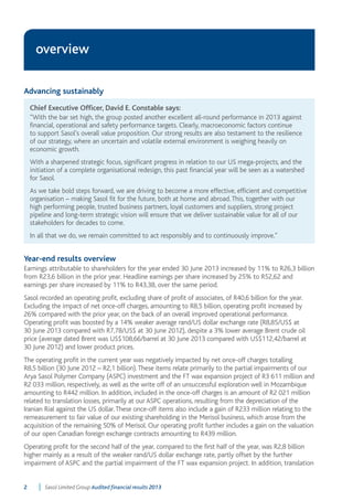 overview 
Advancing sustainably 
Chief Executive Officer, David E. Constable says: 
“With the bar set high, the group posted another excellent all-round performance in 2013 against 
financial, operational and safety performance targets. Clearly, macroeconomic factors continue 
to support Sasol’s overall value proposition. Our strong results are also testament to the resilience 
of our strategy, where an uncertain and volatile external environment is weighing heavily on 
economic growth. 
With a sharpened strategic focus, significant progress in relation to our US mega-projects, and the 
initiation of a complete organisational redesign, this past financial year will be seen as a watershed 
for Sasol. 
As we take bold steps forward, we are driving to become a more effective, efficient and competitive 
organisation – making Sasol fit for the future, both at home and abroad. This, together with our 
high performing people, trusted business partners, loyal customers and suppliers, strong project 
pipeline and long-term strategic vision will ensure that we deliver sustainable value for all of our 
stakeholders for decades to come. 
In all that we do, we remain committed to act responsibly and to continuously improve.” 
Year-end results overview 
Earnings attributable to shareholders for the year ended 30 June 2013 increased by 11% to R26,3 billion 
from R23,6 billion in the prior year. Headline earnings per share increased by 25% to R52,62 and 
earnings per share increased by 11% to R43,38, over the same period. 
Sasol recorded an operating profit, excluding share of profit of associates, of R40,6 billion for the year. 
Excluding the impact of net once-off charges, amounting to R8,5 billion, operating profit increased by 
26% compared with the prior year, on the back of an overall improved operational performance. 
Operating profit was boosted by a 14% weaker average rand/US dollar exchange rate (R8,85/US$ at 
30 June 2013 compared with R7,78/US$ at 30 June 2012), despite a 3% lower average Brent crude oil 
price (average dated Brent was US$108,66/barrel at 30 June 2013 compared with US$112,42/barrel at 
30 June 2012) and lower product prices. 
The operating profit in the current year was negatively impacted by net once-off charges totalling 
R8,5 billion (30 June 2012 – R2,1 billion). These items relate primarily to the partial impairments of our 
Arya Sasol Polymer Company (ASPC) investment and the FT wax expansion project of R3 611 million and 
R2 033 million, respectively, as well as the write off of an unsuccessful exploration well in Mozambique 
amounting to R442 million. In addition, included in the once-off charges is an amount of R2 021 million 
related to translation losses, primarily at our ASPC operations, resulting from the depreciation of the 
Iranian Rial against the US dollar. These once-off items also include a gain of R233 million relating to the 
remeasurement to fair value of our existing shareholding in the Merisol business, which arose from the 
acquisition of the remaining 50% of Merisol. Our operating profit further includes a gain on the valuation 
of our open Canadian foreign exchange contracts amounting to R439 million. 
Operating profit for the second half of the year, compared to the first half of the year, was R2,8 billion 
higher mainly as a result of the weaker rand/US dollar exchange rate, partly offset by the further 
impairment of ASPC and the partial impairment of the FT wax expansion project. In addition, translation 
2 Sasol Limited Group Audited financial results 2013 
 