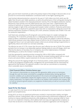 gains, year-end stock movements as well as the positive impact of the change in discount rates on our 
provision for environmental rehabilitation contributed further to the higher operating profit. 
Sasol Synfuels delivered production volumes for the year of 7,443 million tons (mt), which was 4% 
higher than the prior year. Stable operations, as well as the performance of the running plant during the 
phased shutdown resulted in the improved production volumes. This is the highest production volumes 
delivered by Sasol Synfuels since the 2006 financial year, post Clean Fuels 1 implementation. We 
continue to optimise our European chemical businesses’ production to match lower demand and 
optimise margins in light of the continuing weak European market conditions. Production performance 
at our ORYX gas-to-liquids (GTL) operations was in line with our expectations, taking into account the 
planned maintenance shutdown in February 2013. ASPC achieved a utilisation rate of 80% in line with 
our production expectations. 
Cash fixed costs, excluding once-off and growth costs and the impact of a weaker exchange rate, 
increased by 7% in real terms, primarily due to a challenging South African cost environment in 
respect of labour, maintenance and electricity costs. Our current cost inflation is above the indicative 
South African producers’ price index inflation trends of 6,0% for the 2013 financial year. A key area of 
management focus is our cost optimisation project, where we are actively looking at opportunities to 
significantly reduce and contain our cost base sustainably. 
The effective tax rate of 31,7% is lower than the prior year’s effective tax rate of 32,6%. This resulted 
primarily from an increase in non-deductible expenses relating mainly to once-off charges, which was 
offset by the absence of Secondary Tax on Companies, due to the implementation of dividend 
withholding tax, as well as the increase in exempt income. 
Cash flow generated by operating activities increased by 24% to R59,3 billion compared with 
R47,9 billion in the prior year. However, this was offset by increased working capital, both as a result 
of price and volume effects. Capital investments for the year amounted to R32,3 billion. 
Taking into account the ongoing strength of our financial position, current capital investment plans, 
as well as the progressive dividend policy, management has recommended and the Sasol board has 
approved the final dividend. This approach remains in line with our commitment to consistently 
return sustainable value to shareholders. 
3 
Chief Financial Officer, Christine Ramon says: 
“We continue to demonstrate our strong cash flow generation ability across our businesses 
through the cycle. We remain committed to a progressive dividend policy, barring significant 
economic variables such as abnormal fluctuations in the oil price and exchange rates. We continue 
to deliver value to shareholders, despite the negative impact on our profitability of once-off charges, 
mainly impairments. Our balance sheet continues to be resilient, which positions the company well 
to fund our attractive growth projects, our progressive dividend policy as well as to provide a buffer 
for volatility.” 
Sasol fit for the future 
To make Sasol fit for the future, we are taking decisive and proactive measures to secure our long-term 
growth and competitiveness. 
During 2013, our focus on operational performance resulted in improved plant stability and higher 
production volumes. Looking ahead, under our business performance enhancement programme, we will 
continue to improve operational productivity, while designing an effective operating model for Sasol. 
Our aim is to implement initiatives, which address both cost creep and organisational complexity to 
ensure that we become a more effective, efficient and competitive organisation over the long term. 
 