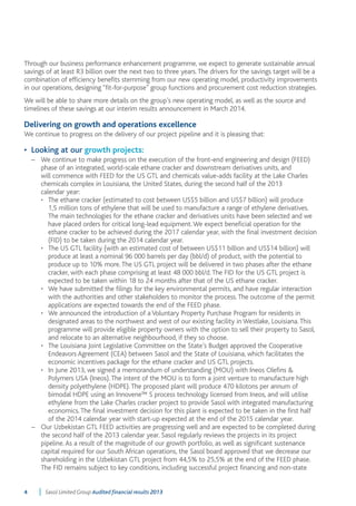 Through our business performance enhancement programme, we expect to generate sustainable annual 
savings of at least R3 billion over the next two to three years. The drivers for the savings target will be a 
combination of efficiency benefits stemming from our new operating model, productivity improvements 
in our operations, designing “fit-for-purpose” group functions and procurement cost reduction strategies. 
We will be able to share more details on the group’s new operating model, as well as the source and 
timelines of these savings at our interim results announcement in March 2014. 
Delivering on growth and operations excellence 
We continue to progress on the delivery of our project pipeline and it is pleasing that: 
• Looking at our growth projects: 
– We continue to make progress on the execution of the front-end engineering and design (FEED) 
phase of an integrated, world-scale ethane cracker and downstream derivatives units, and 
will commence with FEED for the US GTL and chemicals value-adds facility at the Lake Charles 
chemicals complex in Louisiana, the United States, during the second half of the 2013 
calendar year: 
• The ethane cracker (estimated to cost between US$5 billion and US$7 billion) will produce 
1,5 million tons of ethylene that will be used to manufacture a range of ethylene derivatives. 
The main technologies for the ethane cracker and derivatives units have been selected and we 
have placed orders for critical long-lead equipment. We expect beneficial operation for the 
ethane cracker to be achieved during the 2017 calendar year, with the final investment decision 
(FID) to be taken during the 2014 calendar year. 
• The US GTL facility (with an estimated cost of between US$11 billion and US$14 billion) will 
produce at least a nominal 96 000 barrels per day (bbl/d) of product, with the potential to 
produce up to 10% more. The US GTL project will be delivered in two phases after the ethane 
cracker, with each phase comprising at least 48 000 bbl/d. The FID for the US GTL project is 
expected to be taken within 18 to 24 months after that of the US ethane cracker. 
• We have submitted the filings for the key environmental permits, and have regular interaction 
with the authorities and other stakeholders to monitor the process. The outcome of the permit 
applications are expected towards the end of the FEED phase. 
• We announced the introduction of a Voluntary Property Purchase Program for residents in 
designated areas to the northwest and west of our existing facility in Westlake, Louisiana. This 
programme will provide eligible property owners with the option to sell their property to Sasol, 
and relocate to an alternative neighbourhood, if they so choose. 
• The Louisiana Joint Legislative Committee on the State’s Budget approved the Cooperative 
Endeavors Agreement (CEA) between Sasol and the State of Louisiana, which facilitates the 
economic incentives package for the ethane cracker and US GTL projects. 
• In June 2013, we signed a memorandum of understanding (MOU) with Ineos Olefins & 
Polymers USA (Ineos). The intent of the MOU is to form a joint venture to manufacture high 
density polyethylene (HDPE). The proposed plant will produce 470 kilotons per annum of 
bimodal HDPE using an Innovene™ S process technology licensed from Ineos, and will utilise 
ethylene from the Lake Charles cracker project to provide Sasol with integrated manufacturing 
economics. The final investment decision for this plant is expected to be taken in the first half 
of the 2014 calendar year with start-up expected at the end of the 2015 calendar year. 
– Our Uzbekistan GTL FEED activities are progressing well and are expected to be completed during 
the second half of the 2013 calendar year. Sasol regularly reviews the projects in its project 
pipeline. As a result of the magnitude of our growth portfolio, as well as significant sustenance 
capital required for our South African operations, the Sasol board approved that we decrease our 
shareholding in the Uzbekistan GTL project from 44,5% to 25,5% at the end of the FEED phase. 
The FID remains subject to key conditions, including successful project financing and non-state 
4 Sasol Limited Group Audited financial results 2013 
 
