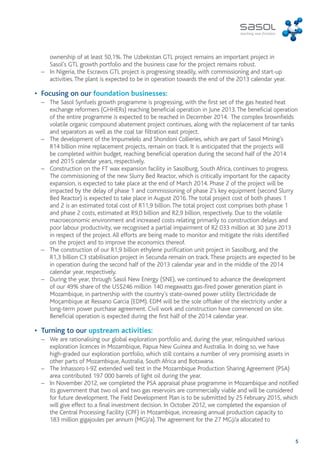 5 
ownership of at least 50,1%. The Uzbekistan GTL project remains an important project in 
Sasol’s GTL growth portfolio and the business case for the project remains robust. 
– In Nigeria, the Escravos GTL project is progressing steadily, with commissioning and start-up 
activities. The plant is expected to be in operation towards the end of the 2013 calendar year. 
• Focusing on our foundation businesses: 
– The Sasol Synfuels growth programme is progressing, with the first set of the gas heated heat 
exchange reformers (GHHERs) reaching beneficial operation in June 2013. The beneficial operation 
of the entire programme is expected to be reached in December 2014. The complex brownfields 
volatile organic compound abatement project continues, along with the replacement of tar tanks 
and separators as well as the coal tar filtration east project. 
– The development of the Impumelelo and Shondoni Collieries, which are part of Sasol Mining’s 
R14 billion mine replacement projects, remain on track. It is anticipated that the projects will 
be completed within budget, reaching beneficial operation during the second half of the 2014 
and 2015 calendar years, respectively. 
– Construction on the FT wax expansion facility in Sasolburg, South Africa, continues to progress. 
The commissioning of the new Slurry Bed Reactor, which is critically important for the capacity 
expansion, is expected to take place at the end of March 2014. Phase 2 of the project will be 
impacted by the delay of phase 1 and commissioning of phase 2’s key equipment (second Slurry 
Bed Reactor) is expected to take place in August 2016. The total project cost of both phases 1 
and 2 is an estimated total cost of R11,9 billion. The total project cost comprises both phase 1 
and phase 2 costs, estimated at R9,0 billion and R2,9 billion, respectively. Due to the volatile 
macroeconomic environment and increased costs relating primarily to construction delays and 
poor labour productivity, we recognised a partial impairment of R2 033 million at 30 June 2013 
in respect of the project. All efforts are being made to monitor and mitigate the risks identified 
on the project and to improve the economics thereof. 
– The construction of our R1,9 billion ethylene purification unit project in Sasolburg, and the 
R1,3 billion C3 stabilisation project in Secunda remain on track. These projects are expected to be 
in operation during the second half of the 2013 calendar year and in the middle of the 2014 
calendar year, respectively. 
– During the year, through Sasol New Energy (SNE), we continued to advance the development 
of our 49% share of the US$246 million 140 megawatts gas-fired power generation plant in 
Mozambique, in partnership with the country’s state-owned power utility Electricidade de 
Moçambique at Ressano Garcia (EDM). EDM will be the sole offtaker of the electricity under a 
long-term power purchase agreement. Civil work and construction have commenced on site. 
Beneficial operation is expected during the first half of the 2014 calendar year. 
• Turning to our upstream activities: 
– We are rationalising our global exploration portfolio and, during the year, relinquished various 
exploration licences in Mozambique, Papua New Guinea and Australia. In doing so, we have 
high-graded our exploration portfolio, which still contains a number of very promising assets in 
other parts of Mozambique, Australia, South Africa and Botswana. 
– The Inhassoro I-9Z extended well test in the Mozambique Production Sharing Agreement (PSA) 
area contributed 197 000 barrels of light oil during the year. 
– In November 2012, we completed the PSA appraisal phase programme in Mozambique and notified 
its government that two oil and two gas reservoirs are commercially viable and will be considered 
for future development. The Field Development Plan is to be submitted by 25 February 2015, which 
will give effect to a final investment decision. In October 2012, we completed the expansion of 
the Central Processing Facility (CPF) in Mozambique, increasing annual production capacity to 
183 million gigajoules per annum (MGJ/a). The agreement for the 27 MGJ/a allocated to 
 