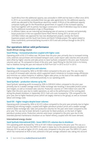 South Africa from the additional capacity was concluded in 2009 and has been in effect since 2010. 
In 2013, we successfully concluded three new gas sales agreements for the additional capacity, 
which was allocated to the Mozambican electricity market. 9 MGJ/a of the additional capacity 
comprises royalty gas for the Mozambican government. In support of the increased capacity, 
Sasol Gas together with its partner, has begun construction of the R1,98 billion loop line to allow 
for the additional monetisation of gas in Mozambique. 
– In offshore Gabon, we are maturing and developing new oil reserves to maintain and potentially 
boost production in the non-operated Etame Marin Permit. During 2013, an amount of 
US$168,2 million was approved for two new development projects, namely the Etame 
Expansion project and the South East Etame and North Tchibala project. The capital related to 
these investments commenced being incurred in 2013 and will continue through to the 2016 
financial year. 
Our operations deliver solid performance 
South African energy cluster 
Sasol Mining – increased production coupled with higher costs 
Operating profit of R2 213 million was 3% lower than the prior year, primarily due to increased mining 
costs, external coal purchases and increased transport costs. Lower export sales volumes and coal prices 
were offset by higher volumes and sales prices to Sasol Synfuels compared to the prior year. Production 
volumes were up 1% compared to those of the prior year. Sasol Mining for the first time in its history 
had no fatalities during the year and reduced its RCR from 0,67 in 2012 to 0,57 in 2013. 
Sasol Gas – improved sales prices and volumes 
Operating profit increased by 36% to R4 069 million compared to the prior year. This was mainly 
as a result of increased sales volumes, which supported Sasol’s initiatives to increase energy efficiencies 
and minimise our carbon footprint. In addition, higher sales prices, on the back of the weaker rand/US 
dollar exchange rate, further contributed positively to our operating profit. 
Sasol Synfuels – production volumes up by 4% 
Sasol Synfuels’ operating profit increased by 30% to R28 624 million compared to the prior year 
primarily due to a weaker average rand/US dollar exchange rate resulting in favourable product prices 
and margins, as well as increased sales volumes. Production volumes of 7,443 million tons were 4% 
higher than the prior year due to stable operations, as well as the performance of the running plant 
during the phased shutdown in September 2012. Cash unit costs increased by 13% compared to the 
prior year, due to higher feedstock prices (which are largely internal to the group), as well as increased 
labour and energy costs. 
Sasol Oil – higher margins despite lower volumes 
Operating profit increased by 30% to R2 072 million compared to the prior year primarily due to higher 
marketing and refining margins, coupled with higher petroleum product prices and a weaker average 
rand/US dollar exchange rate. Sales and production volumes for the year were lower compared to the 
prior year. This was due to lower demand, in particular for black products, on the back of higher 
petroleum product prices. Production volumes were lower compared to the prior year due to the 
extended planned maintenance shutdown at our Natref refinery, coupled with the lower demand. 
International energy cluster 
Sasol Synfuels International (SSI) – lower ORYX GTL volumes due to shutdown 
SSI’s operating profit decreased by 15% to R1 601 million compared to the prior year. This was as a 
result of lower volumes from the ORYX GTL plant in Qatar due to the planned statutory shutdown in 
February 2013 as well as higher US GTL study costs compared to the prior year. The ORYX GTL plant, 
which has maintained an RCR of zero, achieved a full year average utilisation rate, taking into account 
6 Sasol Limited Group Audited financial results 2013 
 