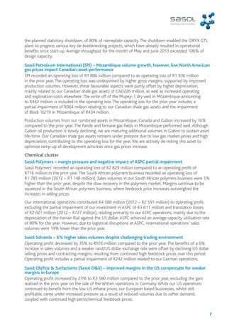 the planned statutory shutdown, of 80% of nameplate capacity. The shutdown enabled the ORYX GTL 
plant to progress various key de-bottlenecking projects, which have already resulted in operational 
benefits since start-up. Average throughput for the month of May and June 2013 exceeded 106% of 
design capacity. 
Sasol Petroleum International (SPI) – Mozambique volume growth, however, low North American 
gas prices impact Canadian asset performance 
SPI recorded an operating loss of R1 886 million compared to an operating loss of R1 936 million 
in the prior year. The operating loss was underpinned by higher gross margins, supported by improved 
production volumes. However, these favourable aspects were partly offset by higher depreciation, 
mainly related to our Canadian shale gas assets of CAD226 million, as well as increased operating 
and exploration costs elsewhere. The write off of the Mupeji-1 dry well in Mozambique amounting 
to R442 million, is included in the operating loss. The operating loss for the prior year includes a 
partial impairment of R964 million relating to our Canadian shale gas assets and the impairment 
of Block 16/19 in Mozambique of R434 million. 
Production volumes from our combined assets in Mozambique, Canada and Gabon increased by 16% 
compared to the prior year. The Pande and Temane gas fields in Mozambique performed well. Although 
Gabon oil production is slowly declining, we are maturing additional volumes in Gabon to sustain asset 
life-time. Our Canadian shale gas assets remains under pressure due to low gas market prices and high 
depreciation, contributing to the operating loss for the year. We are actively de-risking this asset to 
optimise ramp-up of development activities once gas prices increase. 
Chemical cluster 
Sasol Polymers – margin pressure and negative impact of ASPC partial impairment 
Sasol Polymers’ recorded an operating loss of R2 829 million compared to an operating profit of 
R716 million in the prior year. The South African polymers business recorded an operating loss of 
R1 785 million (2012 – R1 148 million). Sales volumes in our South African polymers business were 5% 
higher than the prior year, despite the slow recovery in the polymers market. Margins continue to be 
squeezed in the South African polymers business, where feedstock price increases outweighed the 
increases in selling prices. 
Our international operations contributed R4 588 million (2012 – R2 591 million) to operating profit, 
excluding the partial impairment of our investment in ASPC of R3 611 million and translation losses 
of R2 021 million (2012 – R727 million), relating primarily to our ASPC operations, mainly due to the 
depreciation of the Iranian Rial against the US dollar. ASPC achieved an average capacity utilisation rate 
of 80% for the year. However, due to logistical disruptions at ASPC, international operations’ sales 
volumes were 19% lower than the prior year. 
Sasol Solvents – 6% higher sales volumes despite challenging trading environment 
Operating profit decreased by 35% to R916 million compared to the prior year. The benefits of a 6% 
increase in sales volumes and a weaker rand/US dollar exchange rate were offset by declining US dollar 
selling prices and contracting margins, resulting from continued high feedstock prices over this period. 
Operating profit includes a partial impairment of R242 million related to our German operations. 
Sasol Olefins & Surfactants (Sasol O&S) – improved margins in the US compensate for weaker 
margins in Europe 
Operating profit increased by 23% to R3 580 million compared to the prior year, excluding the gain 
realised in the prior year on the sale of the Witten operations in Germany. While our US operations 
continued to benefit from the low US ethane prices, our European based businesses, whilst still 
profitable, came under increased pressure as a result of reduced volumes due to softer demand, 
coupled with continued high petrochemical feedstock prices. 
7 
 